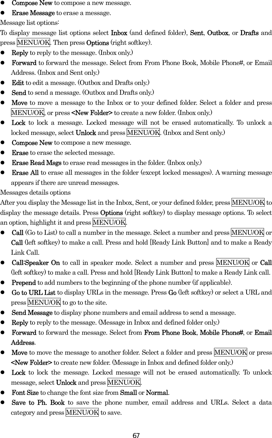  67  Compose New to compose a new message.   Erase Message to erase a message. Message list options: To display message list options select Inbox (and defined folder), Sent, Outbox, or Drafts and press MENU/OK. Then press Options (right softkey).   Reply to reply to the message. (Inbox only.)   Forward to forward the message. Select from From Phone Book, Mobile Phone#, or Email Address. (Inbox and Sent only.)   Edit to edit a message. (Outbox and Drafts only.)   Send to send a message. (Outbox and Drafts only.)   Move to move a message to the Inbox or to your defined folder. Select a folder and press MENU/OK, or press &lt;New Folder&gt; to create a new folder. (Inbox only.)   Lock to lock a message. Locked message will not be erased automatically. To unlock a locked message, select Unlock and press MENU/OK. (Inbox and Sent only.)   Compose New to compose a new message.   Erase to erase the selected message.   Erase Read Msgs to erase read messages in the folder. (Inbox only.)   Erase All to erase all messages in the folder (except locked messages). A warning message appears if there are unread messages. Messages details options   After you display the Message list in the Inbox, Sent, or your defined folder, press MENU/OK to display the message details. Press Options (right softkey) to display message options. To select an option, highlight it and press MENU/OK.   Call (Go to List) to call a number in the message. Select a number and press MENU/OK or Call (left softkey) to make a call. Press and hold [Ready Link Button] and to make a Ready Link Call.   Call:Speaker On to call in speaker mode. Select a number and press MENU/OK or Call (left softkey) to make a call. Press and hold [Ready Link Button] to make a Ready Link call.   Prepend to add numbers to the beginning of the phone number (if applicable).   Go to URL List to display URLs in the message. Press Go (left softkey) or select a URL and press MENU/OK to go to the site.   Send Message to display phone numbers and email address to send a message.   Reply to reply to the message. (Message in Inbox and defined folder only.)   Forward to forward the message. Select from From Phone Book, Mobile Phone#, or Email Address.   Move to move the message to another folder. Select a folder and press MENU/OK or press &lt;New Folder&gt; to create new folder. (Message in Inbox and defined folder only.)   Lock  to lock the message. Locked message will not be erased automatically. To unlock message, select Unlock and press MENU/OK.   Font Size to change the font size from Small or Normal.   Save to Ph. Book to save the phone number, email address and URLs. Select a data category and press MENU/OK to save. 