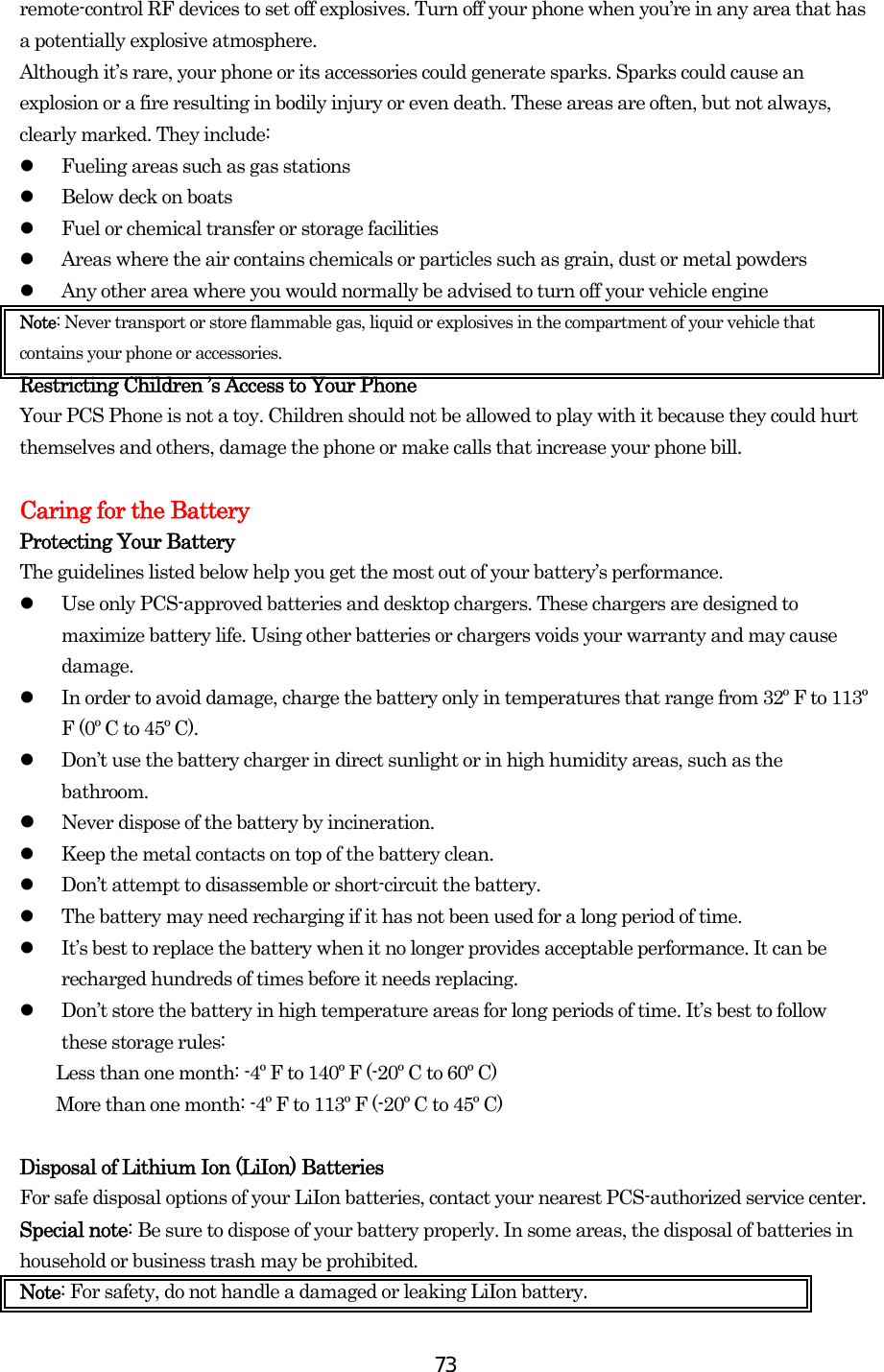  73remote-control RF devices to set off explosives. Turn off your phone when you’re in any area that has a potentially explosive atmosphere. Although it’s rare, your phone or its accessories could generate sparks. Sparks could cause an explosion or a fire resulting in bodily injury or even death. These areas are often, but not always, clearly marked. They include:   Fueling areas such as gas stations   Below deck on boats   Fuel or chemical transfer or storage facilities   Areas where the air contains chemicals or particles such as grain, dust or metal powders   Any other area where you would normally be advised to turn off your vehicle engine Note: Never transport or store flammable gas, liquid or explosives in the compartment of your vehicle that contains your phone or accessories. Restricting Children ’s Access to Your Phone Your PCS Phone is not a toy. Children should not be allowed to play with it because they could hurt themselves and others, damage the phone or make calls that increase your phone bill.  Caring for the Battery Protecting Your Battery The guidelines listed below help you get the most out of your battery’s performance.     Use only PCS-approved batteries and desktop chargers. These chargers are designed to maximize battery life. Using other batteries or chargers voids your warranty and may cause damage.   In order to avoid damage, charge the battery only in temperatures that range from 32º F to 113º F (0º C to 45º C).   Don’t use the battery charger in direct sunlight or in high humidity areas, such as the bathroom.   Never dispose of the battery by incineration.    Keep the metal contacts on top of the battery clean.   Don’t attempt to disassemble or short-circuit the battery.   The battery may need recharging if it has not been used for a long period of time.   It’s best to replace the battery when it no longer provides acceptable performance. It can be recharged hundreds of times before it needs replacing.   Don’t store the battery in high temperature areas for long periods of time. It’s best to follow these storage rules: Less than one month: -4º F to 140º F (-20º C to 60º C) More than one month: -4º F to 113º F (-20º C to 45º C)  Disposal of Lithium Ion (LiIon) Batteries For safe disposal options of your LiIon batteries, contact your nearest PCS-authorized service center. Special note: Be sure to dispose of your battery properly. In some areas, the disposal of batteries in household or business trash may be prohibited. Note: For safety, do not handle a damaged or leaking LiIon battery. 