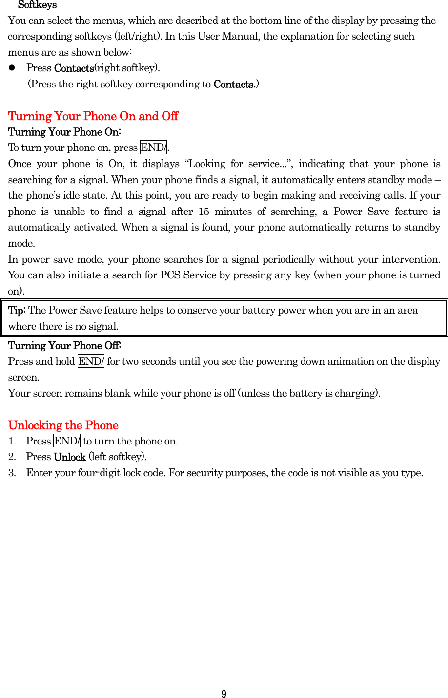  9Softkeys You can select the menus, which are described at the bottom line of the display by pressing the corresponding softkeys (left/right). In this User Manual, the explanation for selecting such menus are as shown below:   Press Contacts(right softkey).   (Press the right softkey corresponding to Contacts.)  Turning Your Phone On and Off Turning Your Phone On: To turn your phone on, press END/. Once your phone is On, it displays “Looking for service...”, indicating that your phone is searching for a signal. When your phone finds a signal, it automatically enters standby mode – the phone’s idle state. At this point, you are ready to begin making and receiving calls. If your phone is unable to find a signal after 15 minutes of searching, a Power Save feature is automatically activated. When a signal is found, your phone automatically returns to standby mode.  In power save mode, your phone searches for a signal periodically without your intervention. You can also initiate a search for PCS Service by pressing any key (when your phone is turned on). Tip: The Power Save feature helps to conserve your battery power when you are in an area where there is no signal. Turning Your Phone Off: Press and hold END/ for two seconds until you see the powering down animation on the display screen.   Your screen remains blank while your phone is off (unless the battery is charging).  Unlocking the Phone 1.    Press END/ to turn the phone on. 2.  Press Unlock (left softkey). 3.    Enter your four-digit lock code. For security purposes, the code is not visible as you type.    