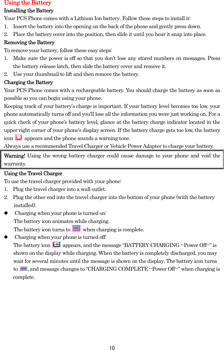 10Using the Battery Installing the Battery Your PCS Phone comes with a Lithium Ion battery. Follow these steps to install it: 1.  Insert the battery into the opening on the back of the phone and gently press down. 2.  Place the battery cover into the position, then slide it until you hear it snap into place. Removing the Battery To remove your battery, follow these easy steps: 1.  Make sure the power is off so that you don’t lose any stored numbers on messages. Press the battery release latch, then slide the battery cover and remove it. 2.  Use your thumbnail to lift and then remove the battery. Charging the Battery Your PCS Phone comes with a rechargeable battery. You should charge the battery as soon as possible so you can begin using your phone. Keeping track of your battery’s charge is important. If your battery level becomes too low, your phone automatically turns off and you’ll lose all the information you were just working on. For a quick check of your phone’s battery level, glance at the battery charge indicator located in the upper-right corner of your phone’s display screen. If the battery charge gets too low, the battery icon    appears and the phone sounds a warning tone. Always use a recommended Travel Charger or Vehicle Power Adapter to charge your battery.   Warning!  Using the wrong battery charger could cause damage to your phone and void the warranty. Using the Travel Charger To use the travel charger provided with your phone: 1.    Plug the travel charger into a wall outlet. 2.    Plug the other end into the travel charger into the bottom of your phone (with the battery installed).   Charging when your phone is turned on: The battery icon animates while charging. The battery icon turns to   when charging is complete.   Charging when your phone is turned off: The battery icon    appears, and the message “BATTERY CHARGING --Power Off--” is shown on the display while charging. When the battery is completely discharged, you may wait for several minutes until the message is shown on the display. The battery icon turns to  , and message changes to “CHARGING COMPLETE --Power Off--” when charging is complete.   