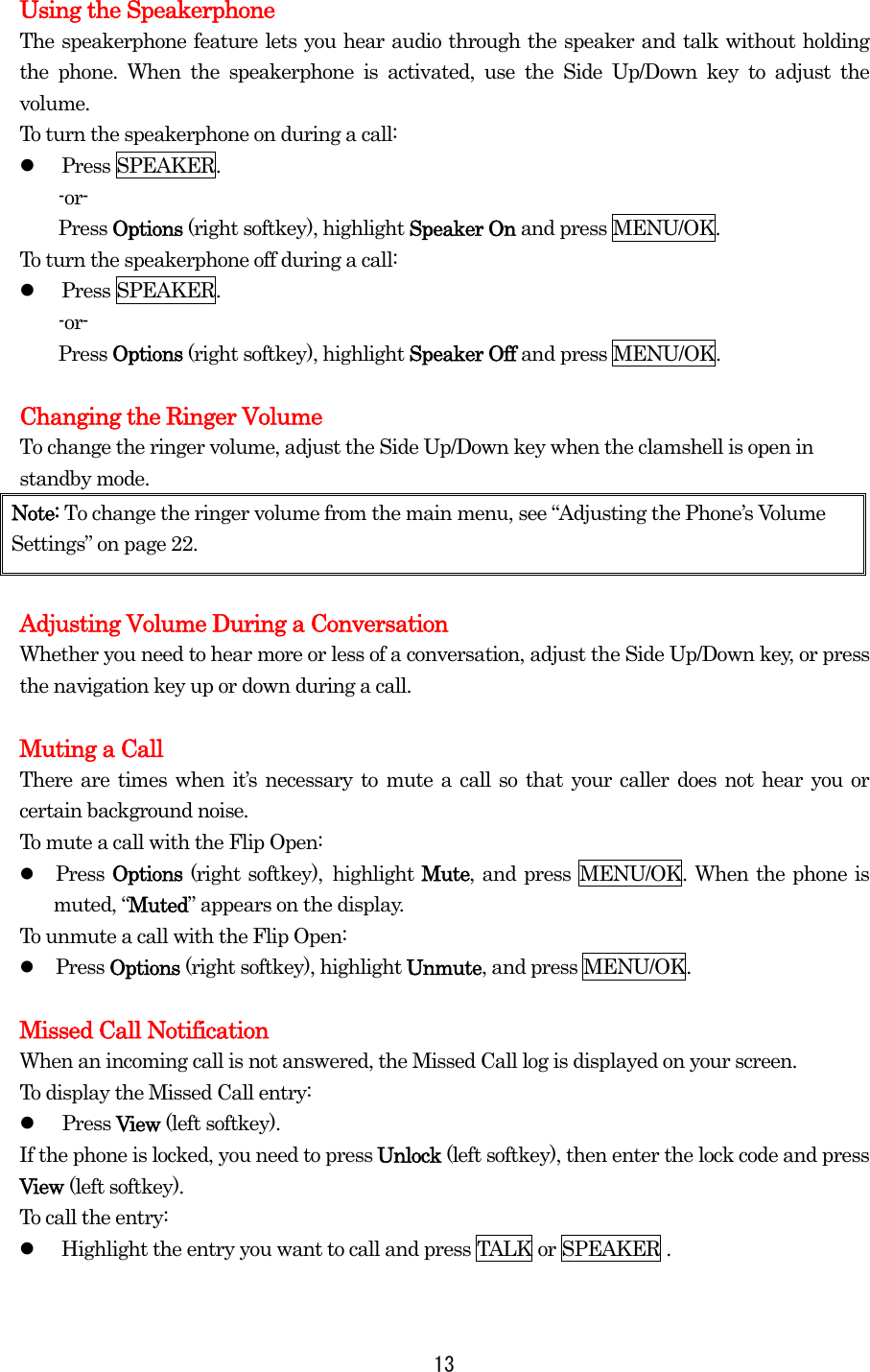  13Using the Speakerphone The speakerphone feature lets you hear audio through the speaker and talk without holding the phone. When the speakerphone is activated, use the Side Up/Down key to adjust the volume. To turn the speakerphone on during a call:   Press SPEAKER. -or- Press Options (right softkey), highlight Speaker On and press MENU/OK. To turn the speakerphone off during a call:   Press SPEAKER. -or- Press Options (right softkey), highlight Speaker Off and press MENU/OK.  Changing the Ringer Volume To change the ringer volume, adjust the Side Up/Down key when the clamshell is open in standby mode. Note: To change the ringer volume from the main menu, see “Adjusting the Phone’s Volume Settings” on page 22.  Adjusting Volume During a Conversation Whether you need to hear more or less of a conversation, adjust the Side Up/Down key, or press the navigation key up or down during a call.  Muting a Call There are times when it’s necessary to mute a call so that your caller does not hear you or certain background noise. To mute a call with the Flip Open:   Press Options (right softkey), highlight Mute, and press MENU/OK. When the phone is muted, “Muted” appears on the display. To unmute a call with the Flip Open:   Press Options (right softkey), highlight Unmute, and press MENU/OK.  Missed Call Notification When an incoming call is not answered, the Missed Call log is displayed on your screen. To display the Missed Call entry:   Press View (left softkey). If the phone is locked, you need to press Unlock (left softkey), then enter the lock code and press View (left softkey). To call the entry:   Highlight the entry you want to call and press TALK or SPEAKER .  