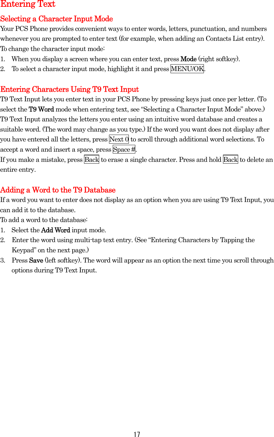  17Entering Text Selecting a Character Input Mode Your PCS Phone provides convenient ways to enter words, letters, punctuation, and numbers whenever you are prompted to enter text (for example, when adding an Contacts List entry). To change the character input mode: 1.  When you display a screen where you can enter text, press Mode (right softkey). 2.  To select a character input mode, highlight it and press MENU/OK.  Entering Characters Using T9 Text Input T9 Text Input lets you enter text in your PCS Phone by pressing keys just once per letter. (To select the T9 Word mode when entering text, see “Selecting a Character Input Mode” above.) T9 Text Input analyzes the letters you enter using an intuitive word database and creates a suitable word. (The word may change as you type.) If the word you want does not display after you have entered all the letters, press Next 0 to scroll through additional word selections. To accept a word and insert a space, press Space #. If you make a mistake, press Back to erase a single character. Press and hold Back to delete an entire entry.  Adding a Word to the T9 Database If a word you want to enter does not display as an option when you are using T9 Text Input, you can add it to the database. To add a word to the database: 1.  Select the Add Word input mode. 2.  Enter the word using multi-tap text entry. (See “Entering Characters by Tapping the Keypad” on the next page.)   3. Press Save (left softkey). The word will appear as an option the next time you scroll through options during T9 Text Input. 