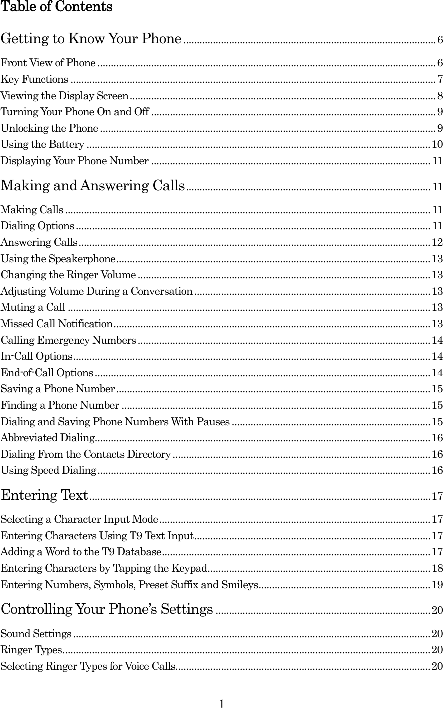  1Table of Contents Getting to Know Your Phone..............................................................................................6 Front View of Phone ..............................................................................................................................6 Key Functions ........................................................................................................................................7 Viewing the Display Screen..................................................................................................................8 Turning Your Phone On and Off ..........................................................................................................9 Unlocking the Phone .............................................................................................................................9 Using the Battery ................................................................................................................................10 Displaying Your Phone Number ........................................................................................................11 Making and Answering Calls...........................................................................................11 Making Calls ........................................................................................................................................11 Dialing Options ....................................................................................................................................11 Answering Calls...................................................................................................................................12 Using the Speakerphone.....................................................................................................................13 Changing the Ringer Volume .............................................................................................................13 Adjusting Volume During a Conversation........................................................................................13 Muting a Call .......................................................................................................................................13 Missed Call Notification......................................................................................................................13 Calling Emergency Numbers.............................................................................................................14 In-Call Options.....................................................................................................................................14 End-of-Call Options.............................................................................................................................14 Saving a Phone Number.....................................................................................................................15 Finding a Phone Number ...................................................................................................................15 Dialing and Saving Phone Numbers With Pauses ..........................................................................15 Abbreviated Dialing.............................................................................................................................16 Dialing From the Contacts Directory................................................................................................16 Using Speed Dialing............................................................................................................................16 Entering Text...............................................................................................................................17 Selecting a Character Input Mode.....................................................................................................17 Entering Characters Using T9 Text Input........................................................................................17 Adding a Word to the T9 Database....................................................................................................17 Entering Characters by Tapping the Keypad...................................................................................18 Entering Numbers, Symbols, Preset Suffix and Smileys................................................................19 Controlling Your Phone’s Settings ................................................................................20 Sound Settings .....................................................................................................................................20 Ringer Types.........................................................................................................................................20 Selecting Ringer Types for Voice Calls...............................................................................................20 