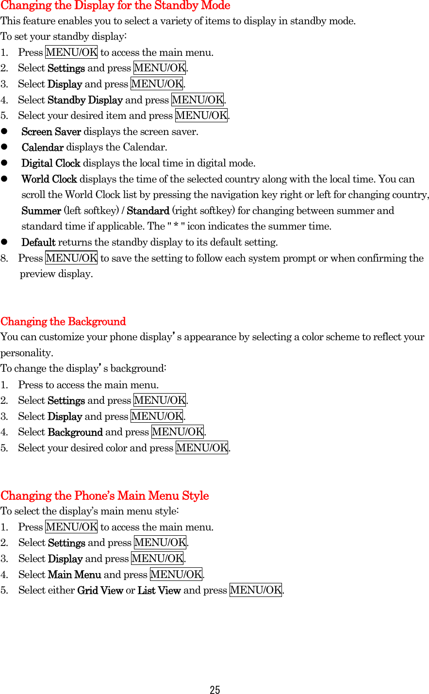  25Changing the Display for the Standby Mode This feature enables you to select a variety of items to display in standby mode. To set your standby display: 1.    Press MENU/OK to access the main menu. 2.  Select Settings and press MENU/OK. 3.  Select Display and press MENU/OK. 4.  Select Standby Display and press MENU/OK. 5.    Select your desired item and press MENU/OK.   Screen Saver displays the screen saver.   Calendar displays the Calendar.   Digital Clock displays the local time in digital mode.   World Clock displays the time of the selected country along with the local time. You can scroll the World Clock list by pressing the navigation key right or left for changing country, Summer (left softkey) / Standard (right softkey) for changing between summer and standard time if applicable. The &quot; * &quot; icon indicates the summer time.   Default returns the standby display to its default setting. 8.    Press MENU/OK to save the setting to follow each system prompt or when confirming the preview display.   Changing the Background You can customize your phone display’s appearance by selecting a color scheme to reflect your personality. To change the display’s background: 1.  Press to access the main menu. 2.  Select Settings and press MENU/OK. 3.  Select Display and press MENU/OK. 4.  Select Background and press MENU/OK. 5.  Select your desired color and press MENU/OK.   Changing the Phone’s Main Menu Style To select the display’s main menu style: 1.    Press MENU/OK to access the main menu. 2. Select Settings and press MENU/OK. 3. Select Display and press MENU/OK. 4. Select Main Menu and press MENU/OK. 5. Select either Grid View or List View and press MENU/OK.  