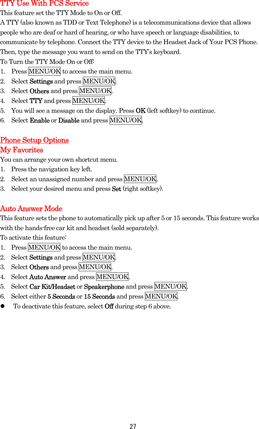  27TTY Use With PCS Service This feature set the TTY Mode to On or Off. A TTY (also known as TDD or Text Telephone) is a telecommunications device that allows people who are deaf or hard of hearing, or who have speech or language disabilities, to communicate by telephone. Connect the TTY device to the Headset Jack of Your PCS Phone. Then, type the message you want to send on the TTY’s keyboard. To Turn the TTY Mode On or Off: 1.  Press MENU/OK to access the main menu. 2. Select Settings and press MENU/OK. 3. Select Others and press MENU/OK. 4. Select TTY and press MENU/OK. 5.  You will see a message on the display. Press OK (left softkey) to continue. 6. Select Enable or Disable and press MENU/OK.  Phone Setup Options My Favorites You can arrange your own shortcut menu. 1.    Press the navigation key left. 2.  Select an unassigned number and press MENU/OK.   3.  Select your desired menu and press Set (right softkey).  Auto Answer Mode This feature sets the phone to automatically pick up after 5 or 15 seconds. This feature works with the hands-free car kit and headset (sold separately). To activate this feature: 1.    Press MENU/OK to access the main menu. 2.  Select Settings and press MENU/OK. 3.  Select Others and press MENU/OK. 4.  Select Auto Answer and press MENU/OK. 5.  Select Car Kit/Headset or Speakerphone and press MENU/OK. 6.  Select either 5 Seconds or 15 Seconds and press MENU/OK.     To deactivate this feature, select Off during step 6 above.  