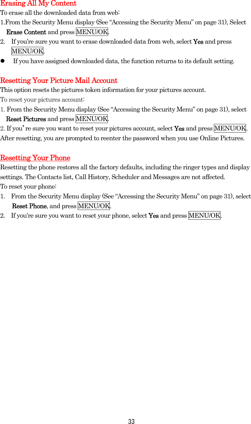  33Erasing All My Content To erase all the downloaded data from web: 1.From the Security Menu display (See “Accessing the Security Menu” on page 31), Select Erase Content and press MENU/OK. 2.  If you’re sure you want to erase downloaded data from web, select Yes and press MENU/OK.   If you have assigned downloaded data, the function returns to its default setting.  Resetting Your Picture Mail Account This option resets the pictures token information for your pictures account. To reset your pictures account: 1. From the Security Menu display (See “Accessing the Security Menu” on page 31), select   Reset Pictures and press MENU/OK. 2. If you’re sure you want to reset your pictures account, select Yes and press MENU/OK. After resetting, you are prompted to reenter the password when you use Online Pictures.  Resetting Your Phone Resetting the phone restores all the factory defaults, including the ringer types and display settings. The Contacts list, Call History, Scheduler and Messages are not affected. To reset your phone: 1.    From the Security Menu display (See “Accessing the Security Menu” on page 31), select Reset Phone, and press MENU/OK. 2.    If you’re sure you want to reset your phone, select Yes and press MENU/OK.  