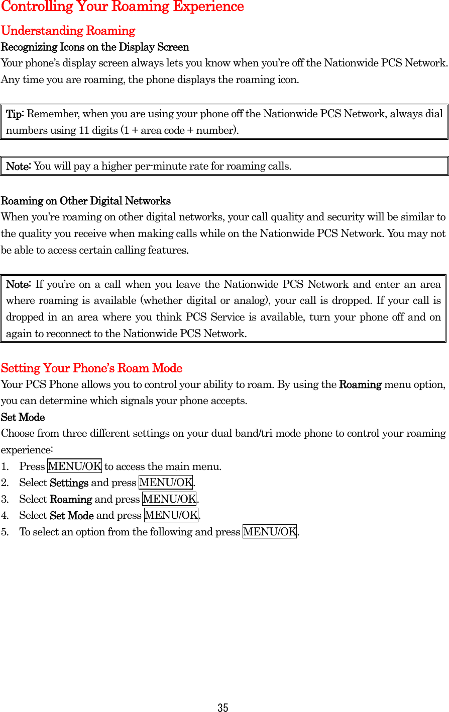  35Controlling Your Roaming Experience Understanding Roaming Recognizing Icons on the Display Screen Your phone’s display screen always lets you know when you’re off the Nationwide PCS Network. Any time you are roaming, the phone displays the roaming icon.    Tip: Remember, when you are using your phone off the Nationwide PCS Network, always dial numbers using 11 digits (1 + area code + number).  Note: You will pay a higher per-minute rate for roaming calls.  Roaming on Other Digital Networks When you’re roaming on other digital networks, your call quality and security will be similar to the quality you receive when making calls while on the Nationwide PCS Network. You may not be able to access certain calling features.  Note:  If you’re on a call when you leave the Nationwide PCS Network and enter an area where roaming is available (whether digital or analog), your call is dropped. If your call is dropped in an area where you think PCS Service is available, turn your phone off and on again to reconnect to the Nationwide PCS Network.  Setting Your Phone’s Roam Mode Your PCS Phone allows you to control your ability to roam. By using the Roaming menu option, you can determine which signals your phone accepts. Set Mode Choose from three different settings on your dual band/tri mode phone to control your roaming experience: 1.  Press MENU/OK to access the main menu. 2.  Select Settings and press MENU/OK. 3.  Select Roaming and press MENU/OK. 4.  Select Set Mode and press MENU/OK. 5.  To select an option from the following and press MENU/OK.        