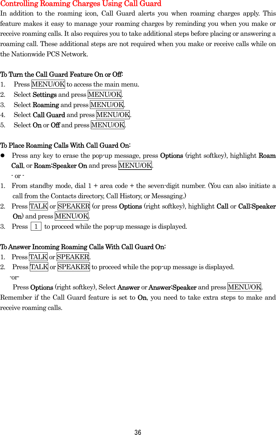  36 Controlling Roaming Charges Using Call Guard In addition to the roaming icon, Call Guard alerts you when roaming charges apply. This feature makes it easy to manage your roaming charges by reminding you when you make or receive roaming calls. It also requires you to take additional steps before placing or answering a roaming call. These additional steps are not required when you make or receive calls while on the Nationwide PCS Network.  To Turn the Call Guard Feature On or Off: 1.  Press MENU/OK to access the main menu. 2. Select Settings and press MENU/OK. 3. Select Roaming and press MENU/OK. 4. Select Call Guard and press MENU/OK.   5. Select On or Off and press MENU/OK.    To Place Roaming Calls With Call Guard On:   Press any key to erase the pop-up message, press Options (right softkey), highlight Roam Call, or Roam:Speaker On and press MENU/OK. - or - 1.  From standby mode, dial 1 + area code + the seven-digit number. (You can also initiate a call from the Contacts directory, Call History, or Messaging.) 2.    Press TALK or SPEAKER (or press Options (right softkey), highlight Call or Call:Speaker On) and press MENU/OK. 3.  Press    1    to proceed while the pop-up message is displayed.  To Answer Incoming Roaming Calls With Call Guard On: 1.  Press TALK or SPEAKER. 2.  Press TALK or SPEAKER to proceed while the pop-up message is displayed.  -or- Press Options (right softkey), Select Answer or Answer:Speaker and press MENU/OK. Remember if the Call Guard feature is set to On, you need to take extra steps to make and receive roaming calls.   