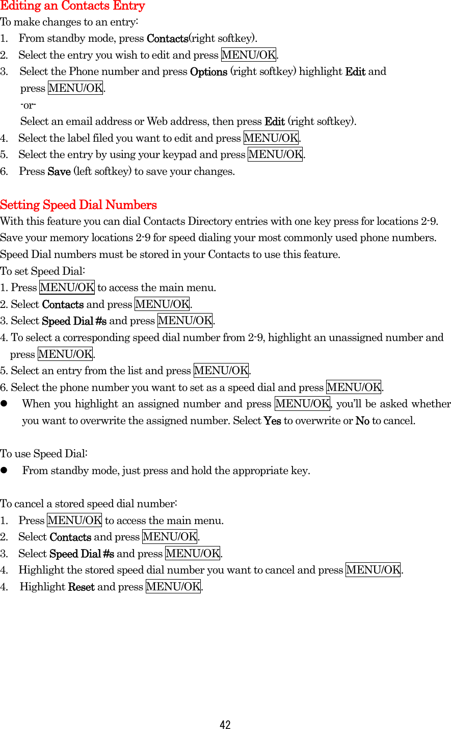  42Editing an Contacts Entry To make changes to an entry: 1.  From standby mode, press Contacts(right softkey). 2.  Select the entry you wish to edit and press MENU/OK. 3.  Select the Phone number and press Options (right softkey) highlight Edit and   press MENU/OK.     -or-     Select an email address or Web address, then press Edit (right softkey). 4.    Select the label filed you want to edit and press MENU/OK. 5.    Select the entry by using your keypad and press MENU/OK. 6. Press Save (left softkey) to save your changes.  Setting Speed Dial Numbers With this feature you can dial Contacts Directory entries with one key press for locations 2-9. Save your memory locations 2-9 for speed dialing your most commonly used phone numbers. Speed Dial numbers must be stored in your Contacts to use this feature. To set Speed Dial: 1. Press MENU/OK to access the main menu. 2. Select Contacts and press MENU/OK. 3. Select Speed Dial #s and press MENU/OK. 4. To select a corresponding speed dial number from 2-9, highlight an unassigned number and press MENU/OK. 5. Select an entry from the list and press MENU/OK. 6. Select the phone number you want to set as a speed dial and press MENU/OK.   When you highlight an assigned number and press MENU/OK, you’ll be asked whether you want to overwrite the assigned number. Select Yes to overwrite or No to cancel.  To use Speed Dial:   From standby mode, just press and hold the appropriate key.  To cancel a stored speed dial number: 1.    Press MENU/OK to access the main menu. 2.  Select Contacts and press MENU/OK. 3.  Select Speed Dial #s and press MENU/OK. 4.    Highlight the stored speed dial number you want to cancel and press MENU/OK. 4. Highlight Reset and press MENU/OK.       