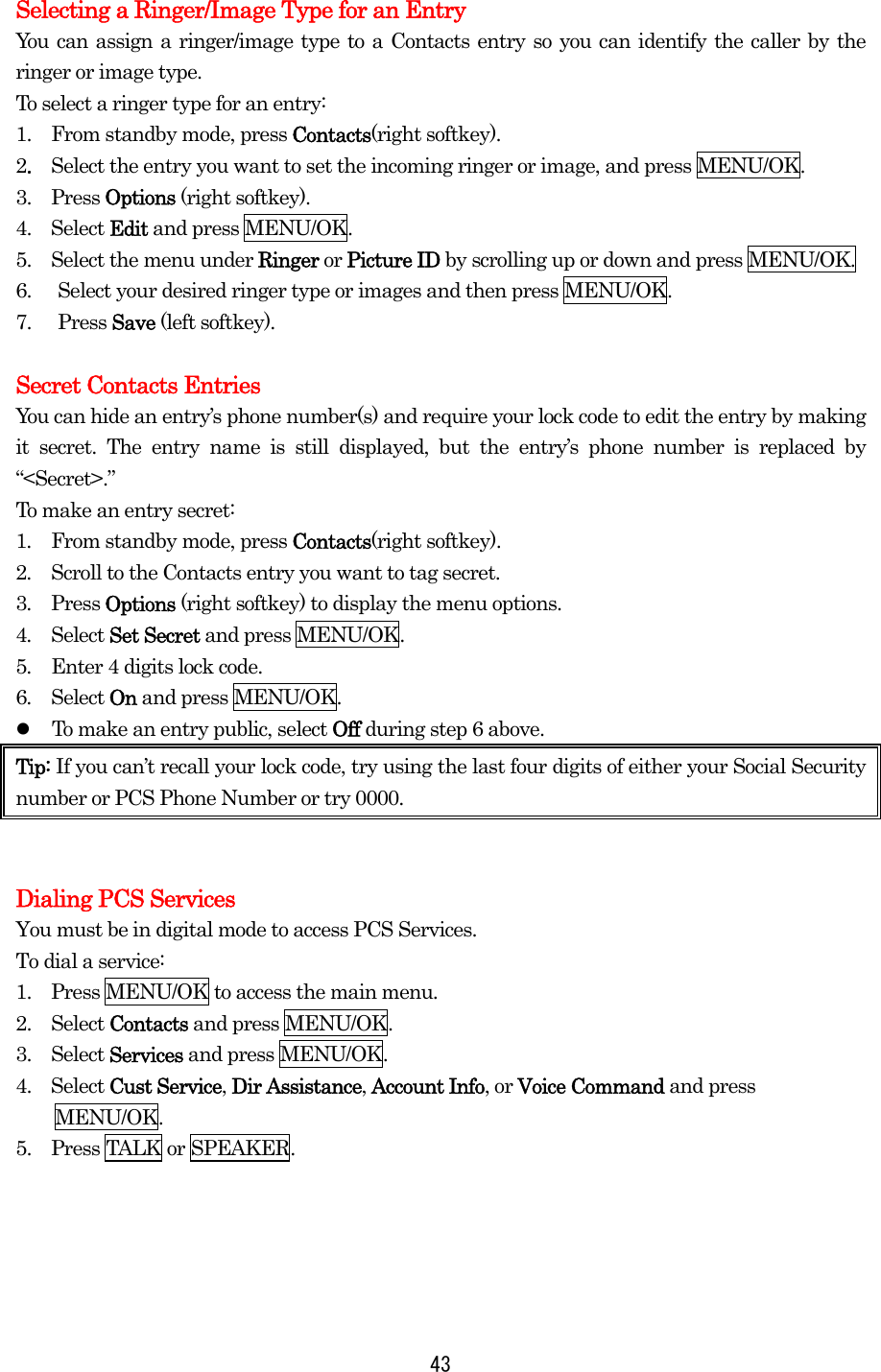  43Selecting a Ringer/Image Type for an Entry You can assign a ringer/image type to a Contacts entry so you can identify the caller by the ringer or image type.   To select a ringer type for an entry: 1.   From standby mode, press Contacts(right softkey). 2.  Select the entry you want to set the incoming ringer or image, and press MENU/OK. 3.  Press Options (right softkey). 4.  Select Edit and press MENU/OK. 5.    Select the menu under Ringer or Picture ID by scrolling up or down and press MENU/OK. 6.  Select your desired ringer type or images and then press MENU/OK. 7. Press Save (left softkey).  Secret Contacts Entries You can hide an entry’s phone number(s) and require your lock code to edit the entry by making it secret. The entry name is still displayed, but the entry’s phone number is replaced by “&lt;Secret&gt;.” To make an entry secret: 1.  From standby mode, press Contacts(right softkey). 2.  Scroll to the Contacts entry you want to tag secret. 3.  Press Options (right softkey) to display the menu options. 4.  Select Set Secret and press MENU/OK. 5.  Enter 4 digits lock code. 6.  Select On and press MENU/OK.   To make an entry public, select Off during step 6 above. Tip: If you can’t recall your lock code, try using the last four digits of either your Social Security number or PCS Phone Number or try 0000.     Dialing PCS Services You must be in digital mode to access PCS Services. To dial a service: 1.   Press MENU/OK to access the main menu. 2.   Select Contacts and press MENU/OK. 3.   Select Services and press MENU/OK. 4.  Select Cust Service, Dir Assistance, Account Info, or Voice Command and press MENU/OK. 5.   Press TALK or SPEAKER. 