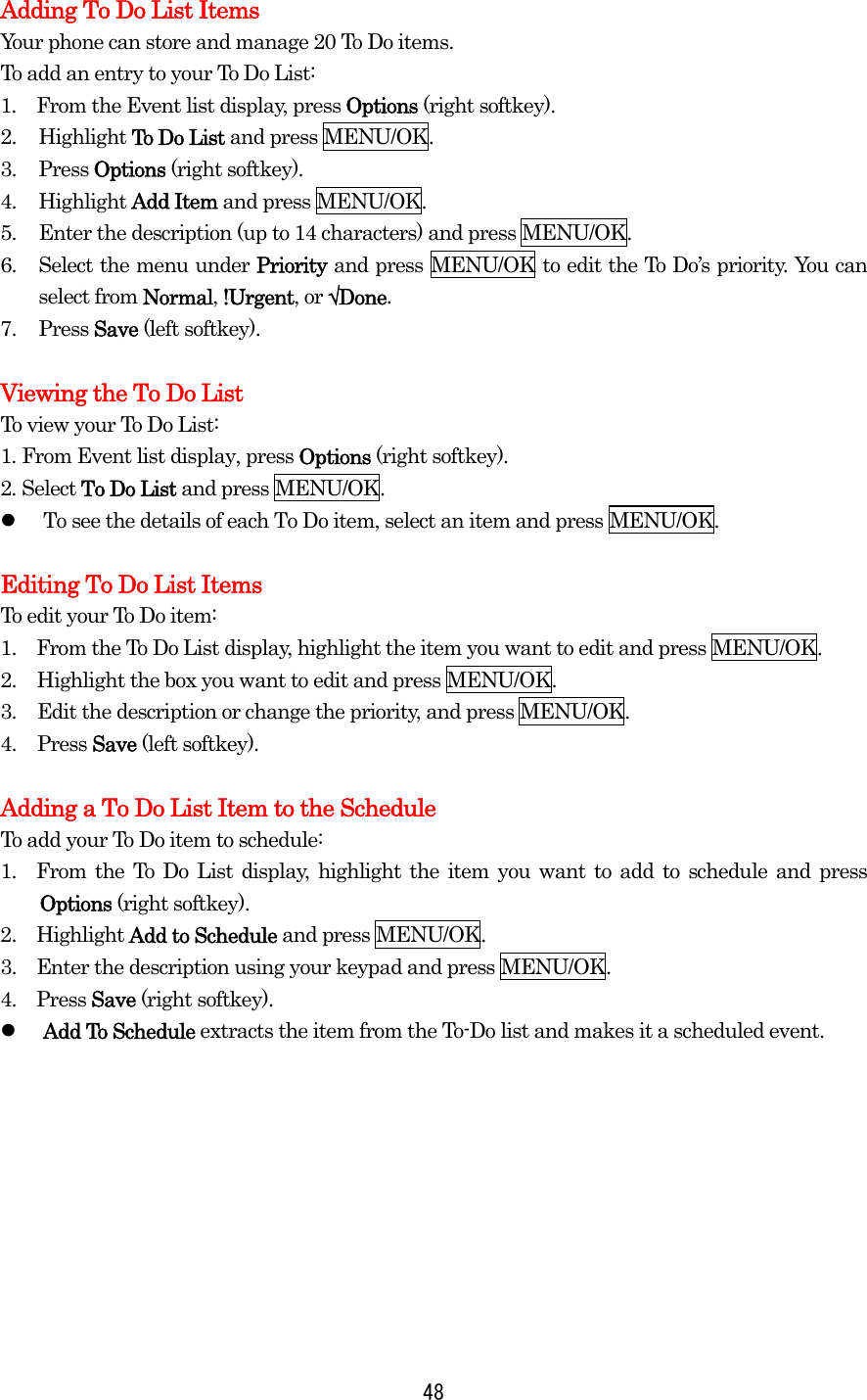  48Adding To Do List Items Your phone can store and manage 20 To Do items. To add an entry to your To Do List: 1.  From the Event list display, press Options (right softkey). 2. Highlight To Do List and press MENU/OK. 3. Press Options (right softkey). 4. Highlight Add Item and press MENU/OK. 5.  Enter the description (up to 14 characters) and press MENU/OK. 6.  Select the menu under Priority and press MENU/OK to edit the To Do’s priority. You can select from Normal, !Urgent, or √Done. 7. Press Save (left softkey).  Viewing the To Do List To view your To Do List: 1. From Event list display, press Options (right softkey). 2. Select To Do List and press MENU/OK.   To see the details of each To Do item, select an item and press MENU/OK.  Editing To Do List Items To edit your To Do item: 1.    From the To Do List display, highlight the item you want to edit and press MENU/OK. 2.  Highlight the box you want to edit and press MENU/OK. 3.  Edit the description or change the priority, and press MENU/OK. 4. Press Save (left softkey).  Adding a To Do List Item to the Schedule To add your To Do item to schedule: 1.  From the To Do List display, highlight the item you want to add to schedule and press Options (right softkey). 2.  Highlight Add to Schedule and press MENU/OK. 3.    Enter the description using your keypad and press MENU/OK. 4.  Press Save (right softkey).   Add To Schedule extracts the item from the To-Do list and makes it a scheduled event.  