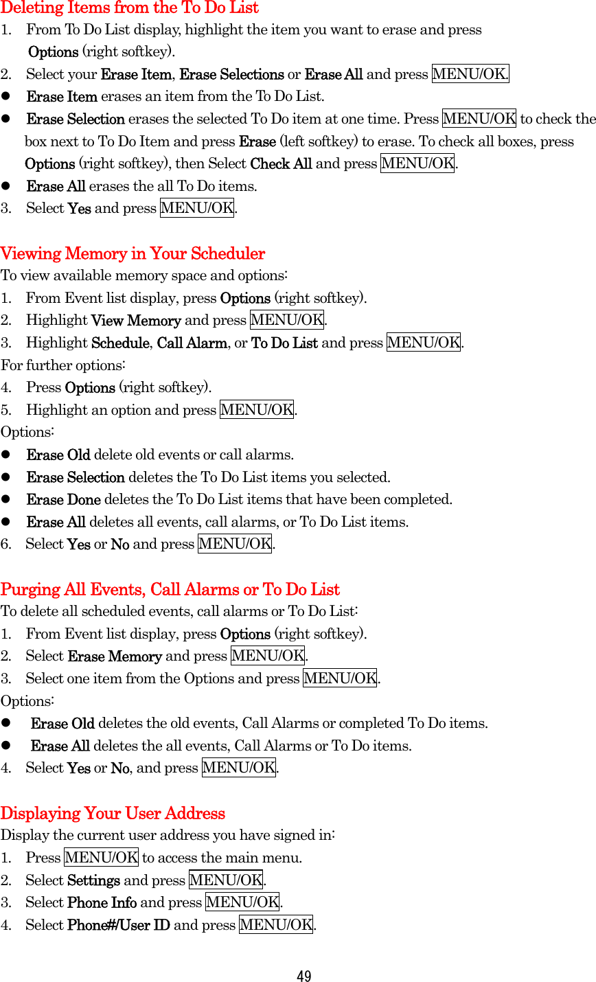  49Deleting Items from the To Do List 1.  From To Do List display, highlight the item you want to erase and press   Options (right softkey). 2. Select your Erase Item, Erase Selections or Erase All and press MENU/OK.   Erase Item erases an item from the To Do List.   Erase Selection erases the selected To Do item at one time. Press MENU/OK to check the box next to To Do Item and press Erase (left softkey) to erase. To check all boxes, press Options (right softkey), then Select Check All and press MENU/OK.   Erase All erases the all To Do items. 3. Select Yes and press MENU/OK.  Viewing Memory in Your Scheduler To view available memory space and options: 1.    From Event list display, press Options (right softkey). 2. Highlight View Memory and press MENU/OK. 3. Highlight Schedule, Call Alarm, or To Do List and press MENU/OK. For further options: 4. Press Options (right softkey). 5.  Highlight an option and press MENU/OK. Options:   Erase Old delete old events or call alarms.   Erase Selection deletes the To Do List items you selected.   Erase Done deletes the To Do List items that have been completed.   Erase All deletes all events, call alarms, or To Do List items. 6.  Select Yes or No and press MENU/OK.  Purging All Events, Call Alarms or To Do List To delete all scheduled events, call alarms or To Do List: 1.  From Event list display, press Options (right softkey). 2.  Select Erase Memory and press MENU/OK. 3.  Select one item from the Options and press MENU/OK. Options:   Erase Old deletes the old events, Call Alarms or completed To Do items.   Erase All deletes the all events, Call Alarms or To Do items. 4.  Select Yes or No, and press MENU/OK.  Displaying Your User Address Display the current user address you have signed in: 1.  Press MENU/OK to access the main menu. 2.  Select Settings and press MENU/OK. 3.  Select Phone Info and press MENU/OK. 4.  Select Phone#/User ID and press MENU/OK. 