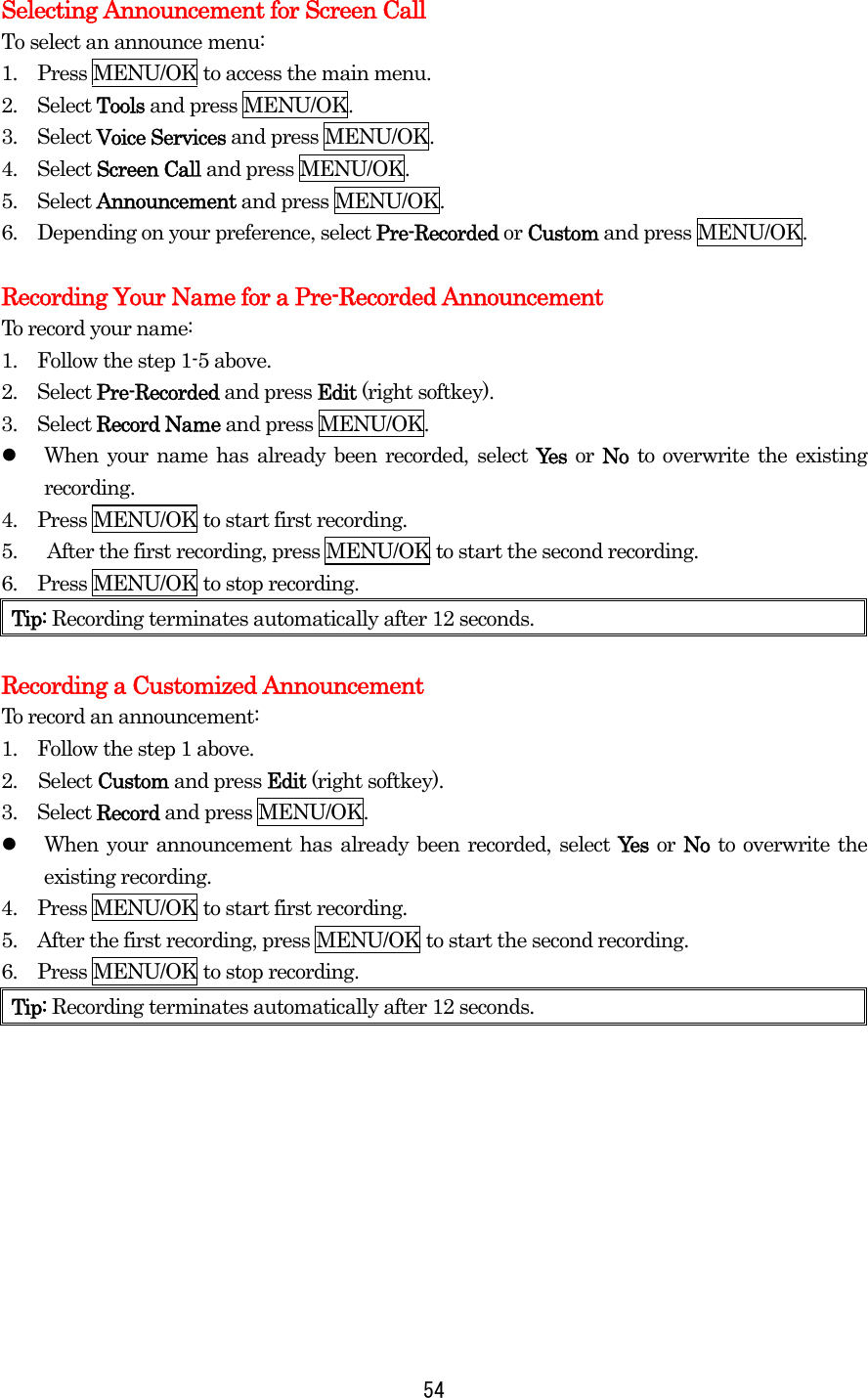  54Selecting Announcement for Screen Call To select an announce menu: 1.    Press MENU/OK to access the main menu. 2.  Select Tools and press MENU/OK. 3.  Select Voice Services and press MENU/OK. 4.  Select Screen Call and press MENU/OK. 5.  Select Announcement and press MENU/OK. 6.    Depending on your preference, select Pre-Recorded or Custom and press MENU/OK.  Recording Your Name for a Pre-Recorded Announcement To record your name: 1.    Follow the step 1-5 above. 2.  Select Pre-Recorded and press Edit (right softkey). 3.  Select Record Name and press MENU/OK.   When your name has already been recorded, select Yes or No to overwrite the existing recording. 4.    Press MENU/OK to start first recording. 5.      After the first recording, press MENU/OK to start the second recording. 6.    Press MENU/OK to stop recording. Tip: Recording terminates automatically after 12 seconds.  Recording a Customized Announcement To record an announcement: 1.    Follow the step 1 above. 2. Select Custom and press Edit (right softkey). 3.  Select Record and press MENU/OK.   When your announcement has already been recorded, select Yes or No to overwrite the existing recording. 4.    Press MENU/OK to start first recording. 5.    After the first recording, press MENU/OK to start the second recording. 6.    Press MENU/OK to stop recording. Tip: Recording terminates automatically after 12 seconds.    