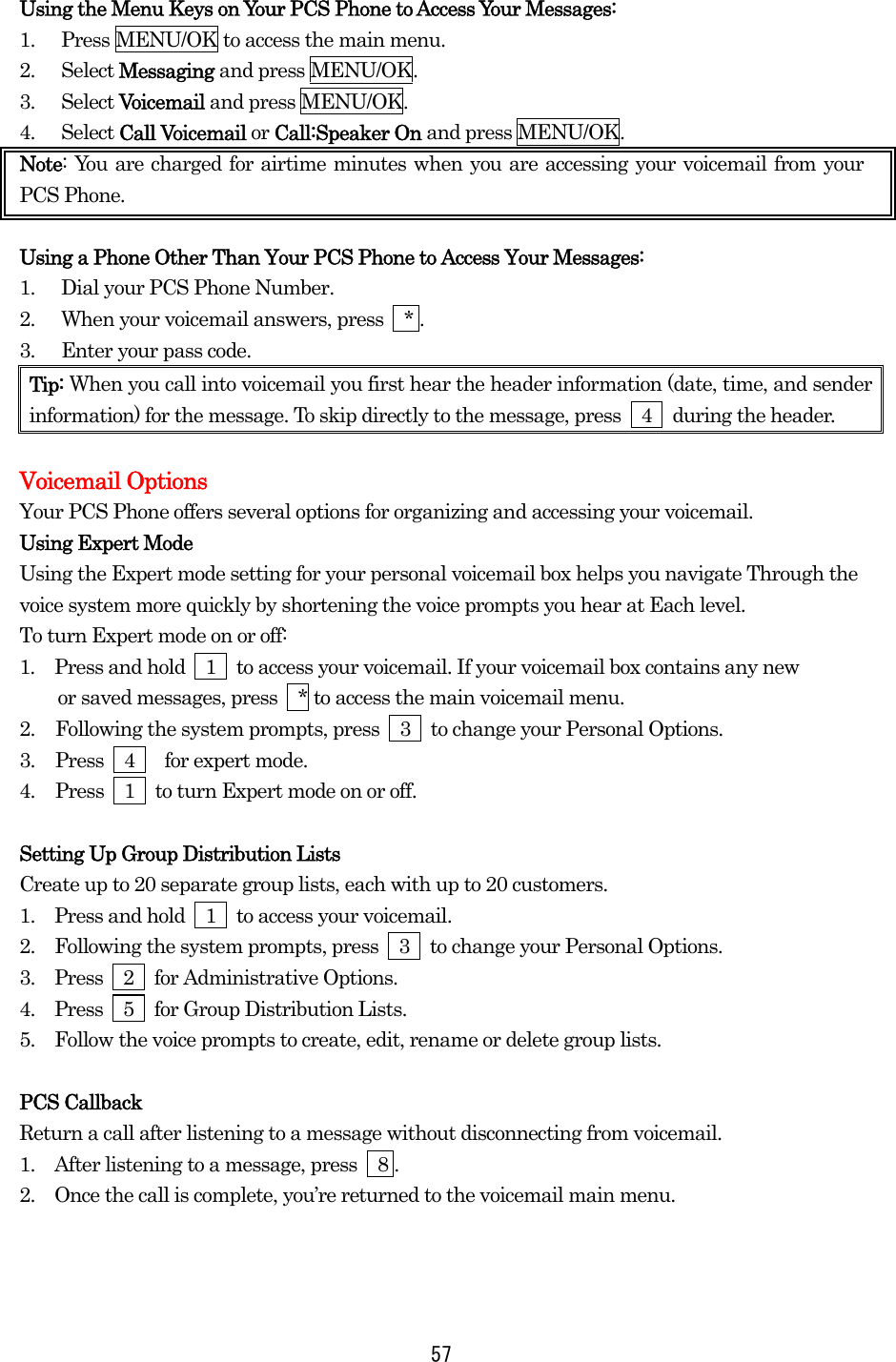  57Using the Menu Keys on Your PCS Phone to Access Your Messages: 1.  Press MENU/OK to access the main menu. 2. Select Messaging and press MENU/OK. 3. Select Voicemail and press MENU/OK. 4. Select Call Voicemail or Call:Speaker On and press MENU/OK. Note: You are charged for airtime minutes when you are accessing your voicemail from your PCS Phone.  Using a Phone Other Than Your PCS Phone to Access Your Messages: 1.  Dial your PCS Phone Number. 2.  When your voicemail answers, press    * . 3.  Enter your pass code. Tip: When you call into voicemail you first hear the header information (date, time, and sender information) for the message. To skip directly to the message, press    4    during the header.  Voicemail Options Your PCS Phone offers several options for organizing and accessing your voicemail. Using Expert Mode Using the Expert mode setting for your personal voicemail box helps you navigate Through the voice system more quickly by shortening the voice prompts you hear at Each level. To turn Expert mode on or off: 1.  Press and hold    1    to access your voicemail. If your voicemail box contains any new     or saved messages, press  * to access the main voicemail menu. 2.  Following the system prompts, press    3    to change your Personal Options. 3.  Press  4   for expert mode. 4.  Press    1    to turn Expert mode on or off.  Setting Up Group Distribution Lists Create up to 20 separate group lists, each with up to 20 customers. 1.   Press and hold    1    to access your voicemail. 2.   Following the system prompts, press    3    to change your Personal Options. 3.   Press  2  for Administrative Options. 4.   Press  5  for Group Distribution Lists. 5.   Follow the voice prompts to create, edit, rename or delete group lists.  PCS Callback Return a call after listening to a message without disconnecting from voicemail. 1.   After listening to a message, press    8 . 2.   Once the call is complete, you’re returned to the voicemail main menu.  