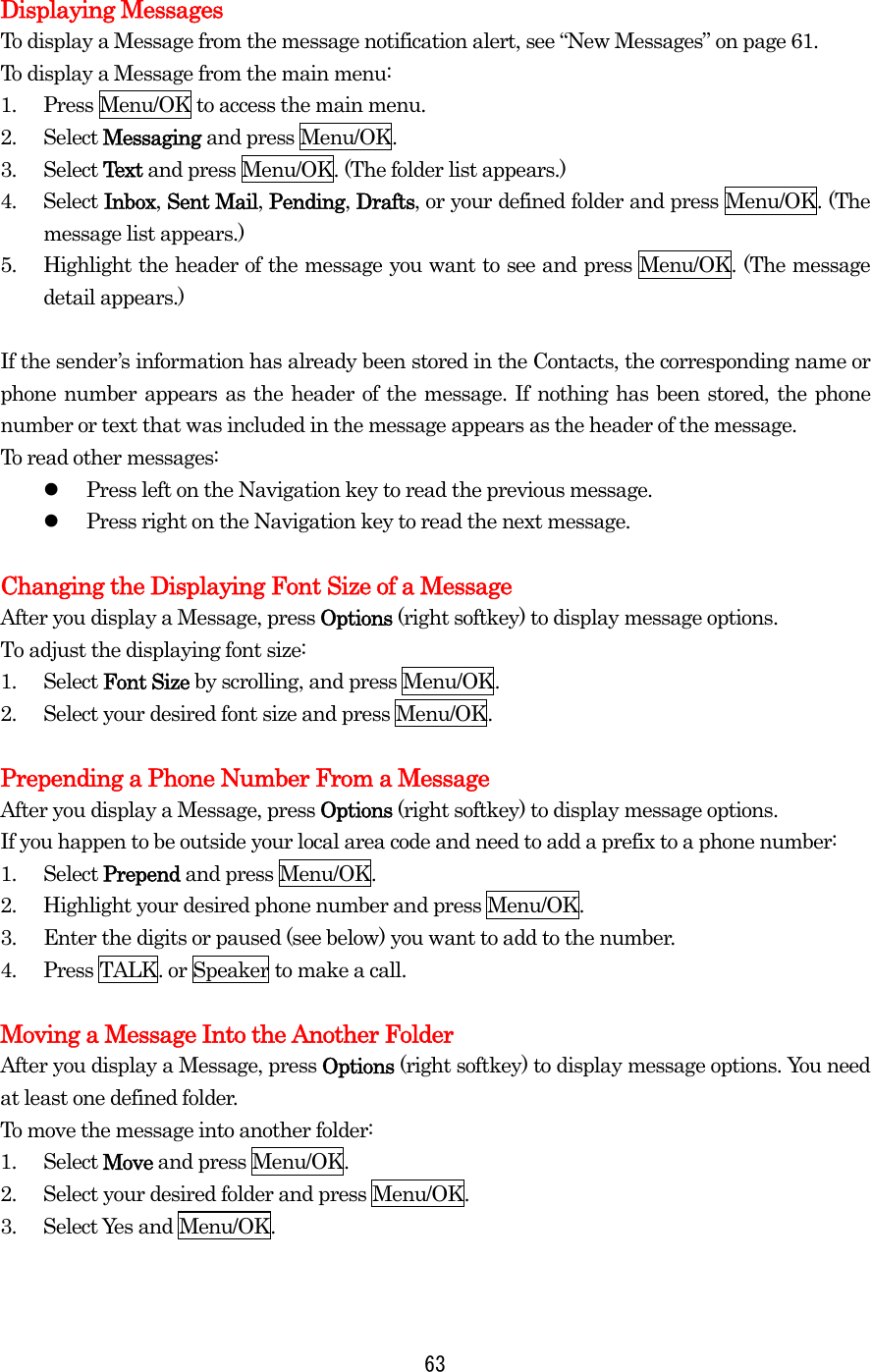  63 Displaying Messages To display a Message from the message notification alert, see “New Messages” on page 61. To display a Message from the main menu: 1.  Press Menu/OK to access the main menu. 2. Select Messaging and press Menu/OK. 3. Select Text and press Menu/OK. (The folder list appears.) 4. Select Inbox, Sent Mail, Pending, Drafts, or your defined folder and press Menu/OK. (The message list appears.) 5.  Highlight the header of the message you want to see and press Menu/OK. (The message detail appears.)  If the sender’s information has already been stored in the Contacts, the corresponding name or phone number appears as the header of the message. If nothing has been stored, the phone number or text that was included in the message appears as the header of the message. To read other messages:   Press left on the Navigation key to read the previous message.   Press right on the Navigation key to read the next message.  Changing the Displaying Font Size of a Message After you display a Message, press Options (right softkey) to display message options. To adjust the displaying font size: 1. Select Font Size by scrolling, and press Menu/OK. 2.  Select your desired font size and press Menu/OK.  Prepending a Phone Number From a Message After you display a Message, press Options (right softkey) to display message options. If you happen to be outside your local area code and need to add a prefix to a phone number: 1. Select Prepend and press Menu/OK. 2.  Highlight your desired phone number and press Menu/OK. 3.  Enter the digits or paused (see below) you want to add to the number. 4.  Press TALK. or Speaker to make a call.  Moving a Message Into the Another Folder After you display a Message, press Options (right softkey) to display message options. You need at least one defined folder.   To move the message into another folder: 1. Select Move and press Menu/OK. 2.  Select your desired folder and press Menu/OK. 3. Select Yes and Menu/OK. 