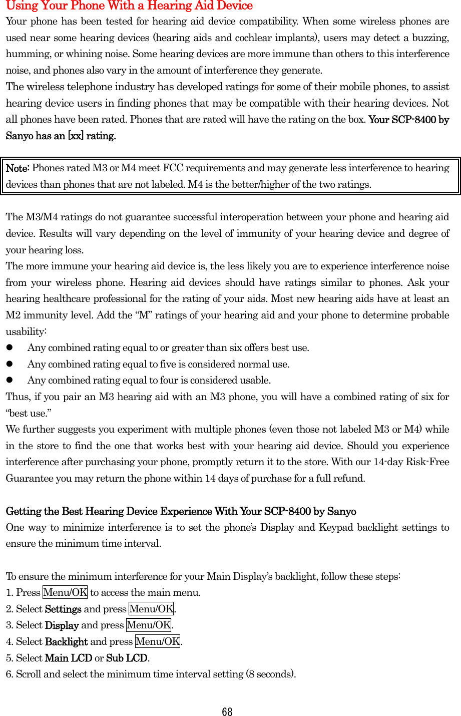  68Using Your Phone With a Hearing Aid Device Your phone has been tested for hearing aid device compatibility. When some wireless phones are used near some hearing devices (hearing aids and cochlear implants), users may detect a buzzing, humming, or whining noise. Some hearing devices are more immune than others to this interference noise, and phones also vary in the amount of interference they generate. The wireless telephone industry has developed ratings for some of their mobile phones, to assist hearing device users in finding phones that may be compatible with their hearing devices. Not all phones have been rated. Phones that are rated will have the rating on the box. Your SCP-8400 by Sanyo has an [xx] rating.  Note: Phones rated M3 or M4 meet FCC requirements and may generate less interference to hearing devices than phones that are not labeled. M4 is the better/higher of the two ratings.  The M3/M4 ratings do not guarantee successful interoperation between your phone and hearing aid device. Results will vary depending on the level of immunity of your hearing device and degree of your hearing loss. The more immune your hearing aid device is, the less likely you are to experience interference noise from your wireless phone. Hearing aid devices should have ratings similar to phones. Ask your hearing healthcare professional for the rating of your aids. Most new hearing aids have at least an M2 immunity level. Add the “M” ratings of your hearing aid and your phone to determine probable usability:   Any combined rating equal to or greater than six offers best use.   Any combined rating equal to five is considered normal use.   Any combined rating equal to four is considered usable. Thus, if you pair an M3 hearing aid with an M3 phone, you will have a combined rating of six for “best use.” We further suggests you experiment with multiple phones (even those not labeled M3 or M4) while in the store to find the one that works best with your hearing aid device. Should you experience interference after purchasing your phone, promptly return it to the store. With our 14-day Risk-Free Guarantee you may return the phone within 14 days of purchase for a full refund.  Getting the Best Hearing Device Experience With Your SCP-8400 by Sanyo One way to minimize interference is to set the phone’s Display and Keypad backlight settings to ensure the minimum time interval.  To ensure the minimum interference for your Main Display’s backlight, follow these steps: 1. Press Menu/OK to access the main menu. 2. Select Settings and press Menu/OK. 3. Select Display and press Menu/OK. 4. Select Backlight and press Menu/OK. 5. Select Main LCD or Sub LCD. 6. Scroll and select the minimum time interval setting (8 seconds). 