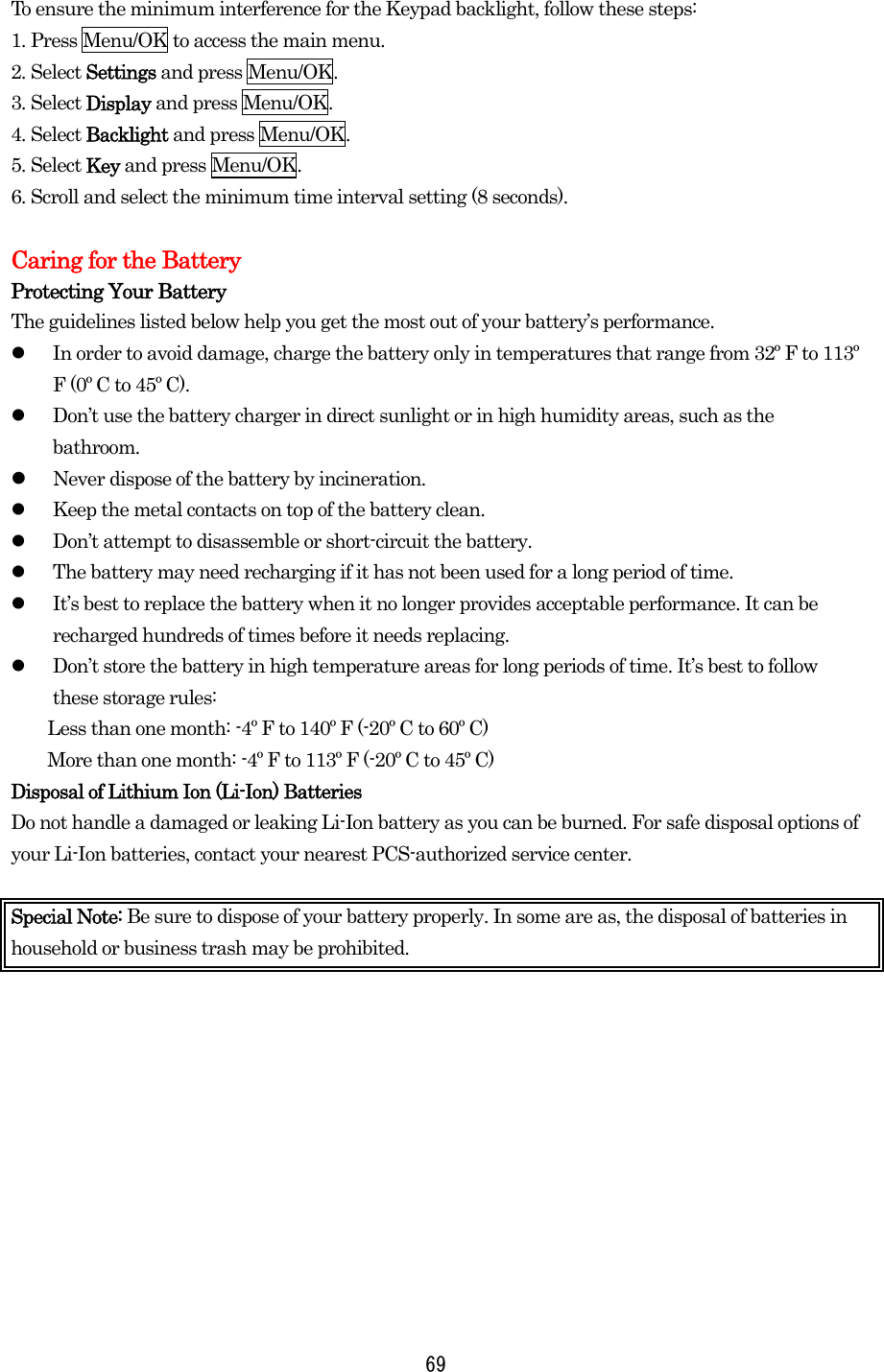 69To ensure the minimum interference for the Keypad backlight, follow these steps: 1. Press Menu/OK to access the main menu. 2. Select Settings and press Menu/OK. 3. Select Display and press Menu/OK. 4. Select Backlight and press Menu/OK. 5. Select Key and press Menu/OK. 6. Scroll and select the minimum time interval setting (8 seconds).  Caring for the Battery Protecting Your Battery The guidelines listed below help you get the most out of your battery’s performance.   In order to avoid damage, charge the battery only in temperatures that range from 32º F to 113º F (0º C to 45º C).   Don’t use the battery charger in direct sunlight or in high humidity areas, such as the bathroom.   Never dispose of the battery by incineration.    Keep the metal contacts on top of the battery clean.   Don’t attempt to disassemble or short-circuit the battery.   The battery may need recharging if it has not been used for a long period of time.   It’s best to replace the battery when it no longer provides acceptable performance. It can be recharged hundreds of times before it needs replacing.   Don’t store the battery in high temperature areas for long periods of time. It’s best to follow these storage rules: Less than one month: -4º F to 140º F (-20º C to 60º C) More than one month: -4º F to 113º F (-20º C to 45º C) Disposal of Lithium Ion (Li-Ion) Batteries Do not handle a damaged or leaking Li-Ion battery as you can be burned. For safe disposal options of your Li-Ion batteries, contact your nearest PCS-authorized service center.  Special Note: Be sure to dispose of your battery properly. In some are as, the disposal of batteries in household or business trash may be prohibited.  