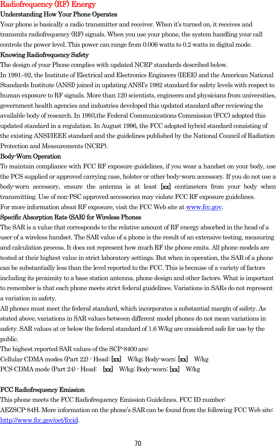  70Radiofrequency (RF) Energy Understanding How Your Phone Operates Your phone is basically a radio transmitter and receiver. When it’s turned on, it receives and transmits radiofrequency (RF) signals. When you use your phone, the system handling your call controls the power level. This power can range from 0.006 watts to 0.2 watts in digital mode. Knowing Radiofrequency Safety The design of your Phone complies with updated NCRP standards described below.   In 1991–92, the Institute of Electrical and Electronics Engineers (IEEE) and the American National Standards Institute (ANSI) joined in updating ANSI’s 1982 standard for safety levels with respect to human exposure to RF signals. More than 120 scientists, engineers and physicians from universities, government health agencies and industries developed this updated standard after reviewing the available body of research. In 1993,the Federal Communications Commission (FCC) adopted this updated standard in a regulation. In August 1996, the FCC adopted hybrid standard consisting of the existing ANSI/IEEE standard and the guidelines published by the National Council of Radiation Protection and Measurements (NCRP). Body-Worn Operation To maintain compliance with FCC RF exposure guidelines, if you wear a handset on your body, use the PCS supplied or approved carrying case, holster or other body-worn accessory. If you do not use a body-worn accessory, ensure the antenna is at least [xx]  centimeters from your body when transmitting. Use of non-PSC approved accessories may violate FCC RF exposure guidelines.   For more information about RF exposure, visit the FCC Web site at www.fcc.gov. Specific Absorption Rate (SAR) for Wireless Phones The SAR is a value that corresponds to the relative amount of RF energy absorbed in the head of a user of a wireless handset. The SAR value of a phone is the result of an extensive testing, measuring and calculation process. It does not represent how much RF the phone emits. All phone models are tested at their highest value in strict laboratory settings. But when in operation, the SAR of a phone can be substantially less than the level reported to the FCC. This is because of a variety of factors including its proximity to a base station antenna, phone design and other factors. What is important to remember is that each phone meets strict federal guidelines. Variations in SARs do not represent a variation in safety.   All phones must meet the federal standard, which incorporates a substantial margin of safety. As stated above, variations in SAR values between different model phones do not mean variations in safety. SAR values at or below the federal standard of 1.6 W/kg are considered safe for use by the public. The highest reported SAR values of the SCP-8400 are: Cellular CDMA modes (Part 22) - Head: [xx]   W/kg; Body-worn: [xx]   W/kg PCS CDMA mode (Part 24) - Head:   [xx]  W/kg; Body-worn: [xx]   W/kg   FCC Radiofrequency Emission This phone meets the FCC Radiofrequency Emission Guidelines. FCC ID number:   AEZSCP-84H. More information on the phone’s SAR can be found from the following FCC Web site: http://www.fcc.gov/oet/fccid. 