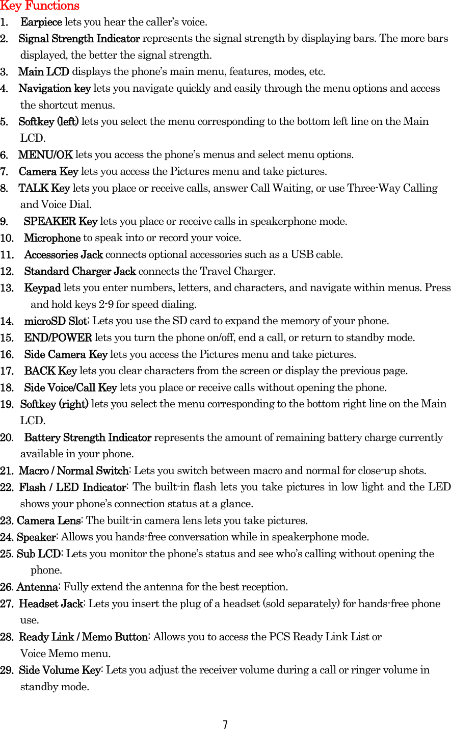  7Key Functions 1. Earpiece lets you hear the caller’s voice. 2.  Signal Strength Indicator represents the signal strength by displaying bars. The more bars displayed, the better the signal strength. 3.  Main LCD displays the phone’s main menu, features, modes, etc. 4.  Navigation key lets you navigate quickly and easily through the menu options and access the shortcut menus. 5.  Softkey (left) lets you select the menu corresponding to the bottom left line on the Main LCD.  6.  MENU/OK lets you access the phone’s menus and select menu options. 7.  Camera Key lets you access the Pictures menu and take pictures. 8.  TALK Key lets you place or receive calls, answer Call Waiting, or use Three-Way Calling and Voice Dial. 9.  SPEAKER Key lets you place or receive calls in speakerphone mode. 10.  Microphone to speak into or record your voice. 11.  Accessories Jack connects optional accessories such as a USB cable. 12.  Standard Charger Jack connects the Travel Charger. 13.  Keypad lets you enter numbers, letters, and characters, and navigate within menus. Press and hold keys 2-9 for speed dialing. 14.  microSD Slot; Lets you use the SD card to expand the memory of your phone. 15.  END/POWER lets you turn the phone on/off, end a call, or return to standby mode. 16.  Side Camera Key lets you access the Pictures menu and take pictures. 17.  BACK Key lets you clear characters from the screen or display the previous page. 18.  Side Voice/Call Key lets you place or receive calls without opening the phone. 19. Softkey (right) lets you select the menu corresponding to the bottom right line on the Main       LCD. 20.  Battery Strength Indicator represents the amount of remaining battery charge currently available in your phone.   21.  Macro / Normal Switch: Lets you switch between macro and normal for close-up shots.  22. Flash / LED Indicator: The built-in flash lets you take pictures in low light and the LED shows your phone’s connection status at a glance. 23. Camera Lens: The built-in camera lens lets you take pictures.  24. Speaker: Allows you hands-free conversation while in speakerphone mode.   25. Sub LCD: Lets you monitor the phone’s status and see who’s calling without opening the   phone. 26. Antenna: Fully extend the antenna for the best reception. 27. Headset Jack: Lets you insert the plug of a headset (sold separately) for hands-free phone     use. 28.  Ready Link / Memo Button: Allows you to access the PCS Ready Link List or   Voice Memo menu.  29. Side Volume Key: Lets you adjust the receiver volume during a call or ringer volume in   standby mode. 