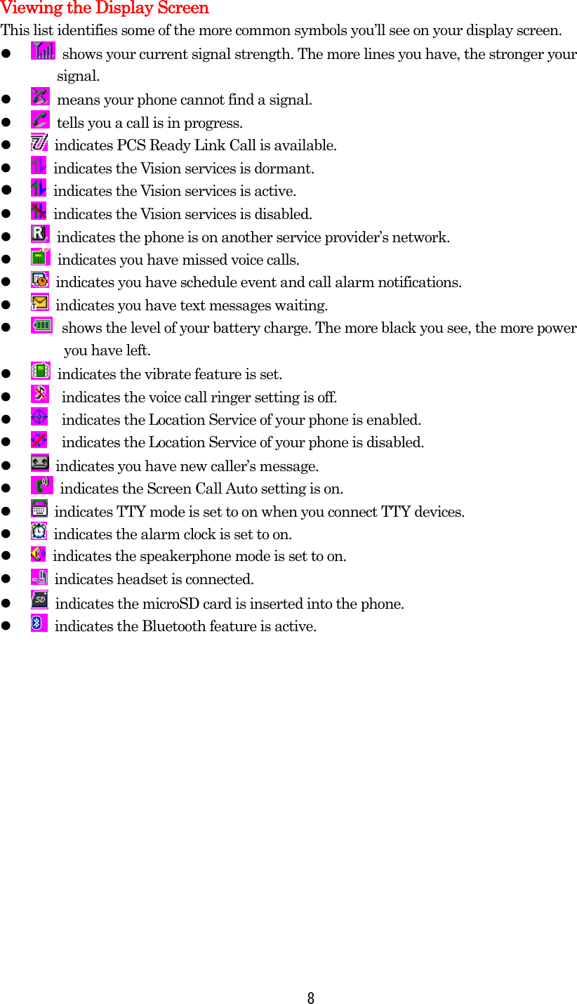  8Viewing the Display Screen This list identifies some of the more common symbols you’ll see on your display screen.     shows your current signal strength. The more lines you have, the stronger your   signal.     means your phone cannot find a signal.     tells you a call is in progress.     indicates PCS Ready Link Call is available.     indicates the Vision services is dormant.     indicates the Vision services is active.       indicates the Vision services is disabled.     indicates the phone is on another service provider’s network.     indicates you have missed voice calls.     indicates you have schedule event and call alarm notifications.     indicates you have text messages waiting.     shows the level of your battery charge. The more black you see, the more power     you have left.       indicates the vibrate feature is set.     indicates the voice call ringer setting is off.     indicates the Location Service of your phone is enabled.     indicates the Location Service of your phone is disabled.     indicates you have new caller’s message.     indicates the Screen Call Auto setting is on.     indicates TTY mode is set to on when you connect TTY devices.     indicates the alarm clock is set to on.    indicates the speakerphone mode is set to on.     indicates headset is connected.     indicates the microSD card is inserted into the phone.     indicates the Bluetooth feature is active.  