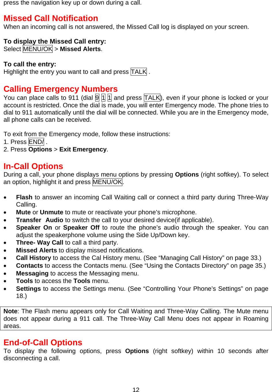 press the navigation key up or down during a call.  Missed Call Notification When an incoming call is not answered, the Missed Call log is displayed on your screen.  To display the Missed Call entry: Select MENU/OK &gt; Missed Alerts.   To call the entry: Highlight the entry you want to call and press TALK .  Calling Emergency Numbers You can place calls to 911 (dial 9 1 1 and press TALK), even if your phone is locked or your account is restricted. Once the dial is made, you will enter Emergency mode. The phone tries to dial to 911 automatically until the dial will be connected. While you are in the Emergency mode, all phone calls can be received.  To exit from the Emergency mode, follow these instructions: 1. Press END/ . 2. Press Options &gt; Exit Emergency.  In-Call Options During a call, your phone displays menu options by pressing Options (right softkey). To select an option, highlight it and press MENU/OK.  •  Flash to answer an incoming Call Waiting call or connect a third party during Three-Way Calling. •  Mute or Unmute to mute or reactivate your phone’s microphone.   •  Transfer Audio to switch the call to your desired device(if applicable). •  Speaker On or Speaker Off to route the phone’s audio through the speaker. You can adjust the speakerphone volume using the Side Up/Down key. •  Three- Way Call to call a third party. •  Missed Alerts to display missed notifications. •  Call History to access the Cal History menu. (See “Managing Call History” on page 33.) •  Contacts to access the Contacts menu. (See “Using the Contacts Directory” on page 35.) •  Messaging to access the Messaging menu.   •  Tools to access the Tools menu. •  Settings to access the Settings menu. (See “Controlling Your Phone’s Settings” on page 18.)   Note: The Flash menu appears only for Call Waiting and Three-Way Calling. The Mute menu does not appear during a 911 call. The Three-Way Call Menu does not appear in Roaming areas.  End-of-Call Options To display the following options, press Options (right softkey) within 10 seconds after disconnecting a call.  12