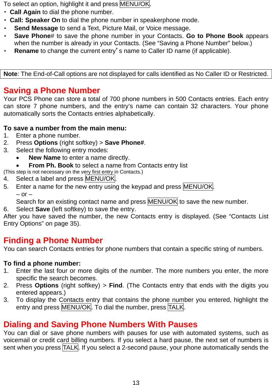  To select an option, highlight it and press MENU/OK. ・ Call Again to dial the phone number. ・  Call: Speaker On to dial the phone number in speakerphone mode.   ・  Send Message to send a Text, Picture Mail, or Voice message. ・  Save Phone# to save the phone number in your Contacts. Go to Phone Book appears when the number is already in your Contacts. (See “Saving a Phone Number” below.) ・  Rename to change the current entry’s name to Caller ID name (if applicable).   Note: The End-of-Call options are not displayed for calls identified as No Caller ID or Restricted.  Saving a Phone Number Your PCS Phone can store a total of 700 phone numbers in 500 Contacts entries. Each entry can store 7 phone numbers, and the entry’s name can contain 32 characters. Your phone automatically sorts the Contacts entries alphabetically.  To save a number from the main menu: 1.  Enter a phone number. 2. Press Options (right softkey) &gt; Save Phone#. 3.  Select the following entry modes: •  New Name to enter a name directly. •  From Ph. Book to select a name from Contacts entry list   (This step is not necessary on the very first entry in Contacts.) 4.  Select a label and press MENU/OK. 5.  Enter a name for the new entry using the keypad and press MENU/OK. – or – Search for an existing contact name and press MENU/OK to save the new number. 6. Select Save (left softkey) to save the entry. After you have saved the number, the new Contacts entry is displayed. (See “Contacts List Entry Options” on page 35).  Finding a Phone Number You can search Contacts entries for phone numbers that contain a specific string of numbers.  To find a phone number: 1.  Enter the last four or more digits of the number. The more numbers you enter, the more specific the search becomes. 2. Press Options (right softkey) &gt; Find. (The Contacts entry that ends with the digits you entered appears.) 3.  To display the Contacts entry that contains the phone number you entered, highlight the entry and press MENU/OK. To dial the number, press TALK.  Dialing and Saving Phone Numbers With Pauses You can dial or save phone numbers with pauses for use with automated systems, such as voicemail or credit card billing numbers. If you select a hard pause, the next set of numbers is sent when you press TALK. If you select a 2-second pause, your phone automatically sends the  13