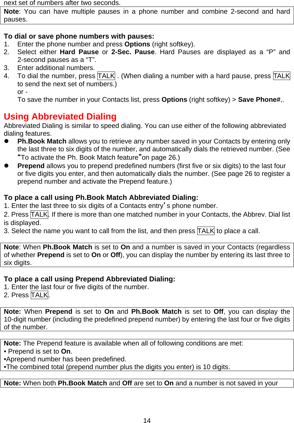 next set of numbers after two seconds.   Note: You can have multiple pauses in a phone number and combine 2-second and hard pauses.  To dial or save phone numbers with pauses: 1.  Enter the phone number and press Options (right softkey). 2. Select either Hard Pause or 2-Sec. Pause. Hard Pauses are displayed as a “P” and 2-second pauses as a “T”. 3.  Enter additional numbers. 4.  To dial the number, press TALK . (When dialing a number with a hard pause, press TALK to send the next set of numbers.) or - To save the number in your Contacts list, press Options (right softkey) &gt; Save Phone#,.  Using Abbreviated Dialing Abbreviated Dialing is similar to speed dialing. You can use either of the following abbreviated dialing features.   Ph.Book Match allows you to retrieve any number saved in your Contacts by entering only the last three to six digits of the number, and automatically dials the retrieved number. (See “To activate the Ph. Book Match feature”on page 26.)   Prepend allows you to prepend predefined numbers (first five or six digits) to the last four or five digits you enter, and then automatically dials the number. (See page 26 to register a prepend number and activate the Prepend feature.)  To place a call using Ph.Book Match Abbreviated Dialing: 1. Enter the last three to six digits of a Contacts entry’s phone number. 2. Press TALK. If there is more than one matched number in your Contacts, the Abbrev. Dial list is displayed. 3. Select the name you want to call from the list, and then press TALK to place a call.  Note: When Ph.Book Match is set to On and a number is saved in your Contacts (regardless of whether Prepend is set to On or Off), you can display the number by entering its last three to six digits.  To place a call using Prepend Abbreviated Dialing: 1. Enter the last four or five digits of the number. 2. Press TALK.  Note:  When  Prepend  is set to On  and  Ph.Book Match is set to Off, you can display the 10-digit number (including the predefined prepend number) by entering the last four or five digits of the number.    Note: The Prepend feature is available when all of following conditions are met: • Prepend is set to On. •Aprepend number has been predefined. •The combined total (prepend number plus the digits you enter) is 10 digits.  Note: When both Ph.Book Match and Off are set to On and a number is not saved in your  14
