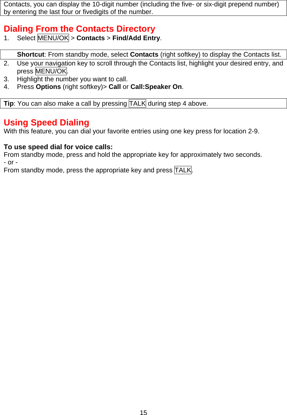 Contacts, you can display the 10-digit number (including the five- or six-digit prepend number) by entering the last four or fivedigits of the number.  Dialing From the Contacts Directory 1. Select MENU/OK &gt; Contacts &gt; Find/Add Entry.  Shortcut: From standby mode, select Contacts (right softkey) to display the Contacts list. 2.  Use your navigation key to scroll through the Contacts list, highlight your desired entry, and press MENU/OK. 3.  Highlight the number you want to call. 4. Press Options (right softkey)&gt; Call or Call:Speaker On.  Tip: You can also make a call by pressing TALK during step 4 above.  Using Speed Dialing With this feature, you can dial your favorite entries using one key press for location 2-9.  To use speed dial for voice calls: From standby mode, press and hold the appropriate key for approximately two seconds. - or - From standby mode, press the appropriate key and press TALK.  15