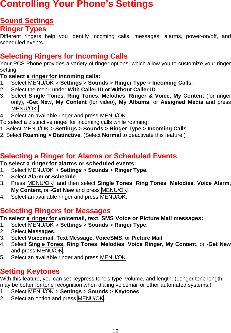  Controlling Your Phone’s Settings  Sound Settings Ringer Types Different ringers help you identify incoming calls, messages, alarms, power-on/off, and scheduled events.  Selecting Ringers for Incoming Calls Your PCS Phone provides a variety of ringer options, which allow you to customize your ringer setting. To select a ringer for incoming calls: 1. Select MENU/OK &gt; Settings &gt; Sounds &gt; Ringer Type &gt; Incoming Calls. 2.  Select the menu under With Caller ID or Without Caller ID. 3. Select Single Tones, Ring Tones, Melodies, Ringer &amp; Voice, My Content (for ringer only),  -Get New,  My Content (for video), My Albums, or Assigned Media and press MENU/OK. 4.  Select an available ringer and press MENU/OK. To select a distinctive ringer for incoming calls while roaming: 1. Select MENU/OK &gt; Settings &gt; Sounds &gt; Ringer Type &gt; Incoming Calls. 2. Select Roaming &gt; Distinctive. (Select Normal to deactivate this feature.)   Selecting a Ringer for Alarms or Scheduled Events To select a ringer for alarms or scheduled events: 1. Select MENU/OK &gt; Settings &gt; Sounds &gt; Ringer Type. 2. Select Alarm or Schedule. 3. Press MENU/OK, and then select Single Tones, Ring Tones, Melodies, Voice Alarm, My Content, or -Get New and press MENU/OK. 4.  Select an available ringer and press MENU/OK.  Selecting Ringers for Messages To select a ringer for voicemail, text, SMS Voice or Picture Mail messages: 1. Select MENU/OK &gt; Settings &gt; Sounds &gt; Ringer Type. 2. Select Messages. 3. Select Voicemail, Text Message, VoiceSMS, or Picture Mail. 4. Select Single Tones, Ring Tones, Melodies, Voice Ringer, My Content, or -Get New and press MENU/OK. 5.  Select an available ringer and press MENU/OK.  Setting Keytones With this feature, you can set keypress tone&apos;s type, volume, and length. (Longer tone length may be better for tone recognition when dialing voicemail or other automated systems.) 1. Select MENU/OK &gt; Settings &gt; Sounds &gt; Keytones. 2.  Select an option and press MENU/OK.   18