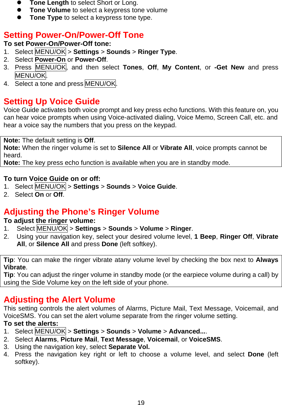   Tone Length to select Short or Long.   Tone Volume to select a keypress tone volume   Tone Type to select a keypress tone type.  Setting Power-On/Power-Off Tone To set Power-On/Power-Off tone: 1. Select MENU/OK &gt; Settings &gt; Sounds &gt; Ringer Type. 2. Select Power-On or Power-Off. 3. Press MENU/OK, and then select  Tones,  Off,  My Content, or -Get New and press MENU/OK. 4.  Select a tone and press MENU/OK.  Setting Up Voice Guide Voice Guide activates both voice prompt and key press echo functions. With this feature on, you can hear voice prompts when using Voice-activated dialing, Voice Memo, Screen Call, etc. and hear a voice say the numbers that you press on the keypad.  Note: The default setting is Off.  Note: When the ringer volume is set to Silence All or Vibrate All, voice prompts cannot be heard. Note: The key press echo function is available when you are in standby mode.  To turn Voice Guide on or off: 1. Select MENU/OK &gt; Settings &gt; Sounds &gt; Voice Guide. 2. Select On or Off.  Adjusting the Phone’s Ringer Volume To adjust the ringer volume: 1. Select MENU/OK &gt; Settings &gt; Sounds &gt; Volume &gt; Ringer. 2.  Using your navigation key, select your desired volume level, 1 Beep, Ringer Off, Vibrate All, or Silence All and press Done (left softkey).  Tip: You can make the ringer vibrate atany volume level by checking the box next to Always Vibrate. Tip: You can adjust the ringer volume in standby mode (or the earpiece volume during a call) by using the Side Volume key on the left side of your phone.  Adjusting the Alert Volume This setting controls the alert volumes of Alarms, Picture Mail, Text Message, Voicemail, and VoiceSMS. You can set the alert volume separate from the ringer volume setting.  To set the alerts: 1. Select MENU/OK &gt; Settings &gt; Sounds &gt; Volume &gt; Advanced.... 2. Select Alarms, Picture Mail, Text Message, Voicemail, or VoiceSMS. 3.  Using the navigation key, select Separate Vol. 4.  Press the navigation key right or left to choose a volume level, and select Done  (left softkey).   19