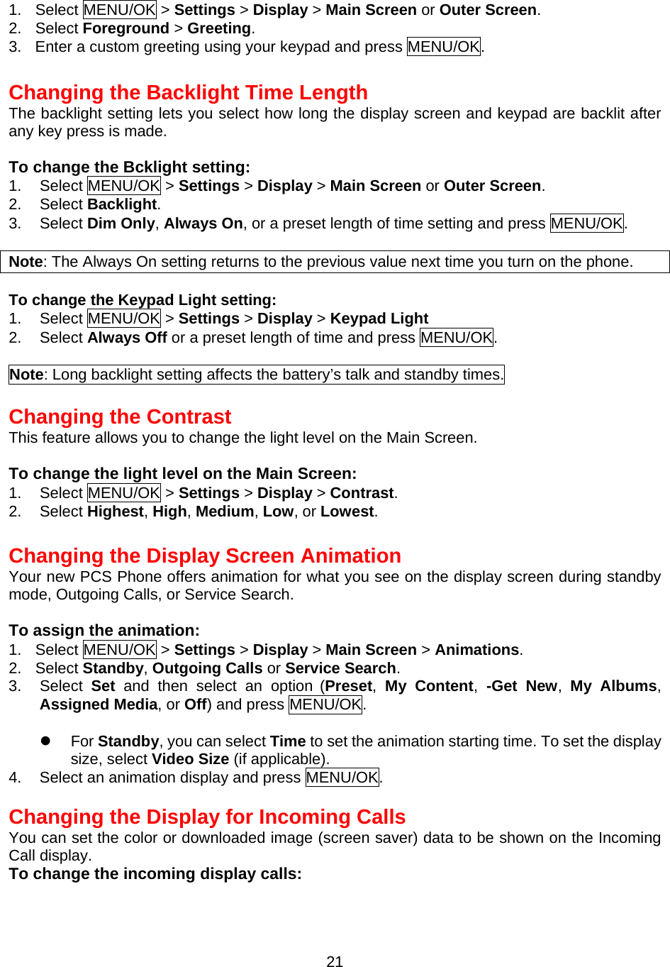 1. Select MENU/OK &gt; Settings &gt; Display &gt; Main Screen or Outer Screen. 2. Select Foreground &gt; Greeting.  3.  Enter a custom greeting using your keypad and press MENU/OK.  Changing the Backlight Time Length The backlight setting lets you select how long the display screen and keypad are backlit after any key press is made.  To change the Bcklight setting: 1. Select MENU/OK &gt; Settings &gt; Display &gt; Main Screen or Outer Screen. 2. Select Backlight. 3. Select Dim Only, Always On, or a preset length of time setting and press MENU/OK.  Note: The Always On setting returns to the previous value next time you turn on the phone.  To change the Keypad Light setting: 1.  Select MENU/OK &gt; Settings &gt; Display &gt; Keypad Light  2.  Select Always Off or a preset length of time and press MENU/OK.  Note: Long backlight setting affects the battery’s talk and standby times.  Changing the Contrast This feature allows you to change the light level on the Main Screen.  To change the light level on the Main Screen: 1. Select MENU/OK &gt; Settings &gt; Display &gt; Contrast. 2. Select Highest, High, Medium, Low, or Lowest.  Changing the Display Screen Animation Your new PCS Phone offers animation for what you see on the display screen during standby mode, Outgoing Calls, or Service Search.  To assign the animation: 1. Select MENU/OK &gt; Settings &gt; Display &gt; Main Screen &gt; Animations. 2. Select Standby, Outgoing Calls or Service Search. 3. Select Set and then select an option (Preset,  My Content,  -Get New,  My Albums, Assigned Media, or Off) and press MENU/OK.    For Standby, you can select Time to set the animation starting time. To set the display size, select Video Size (if applicable). 4.  Select an animation display and press MENU/OK.  Changing the Display for Incoming Calls You can set the color or downloaded image (screen saver) data to be shown on the Incoming Call display. To change the incoming display calls:  21