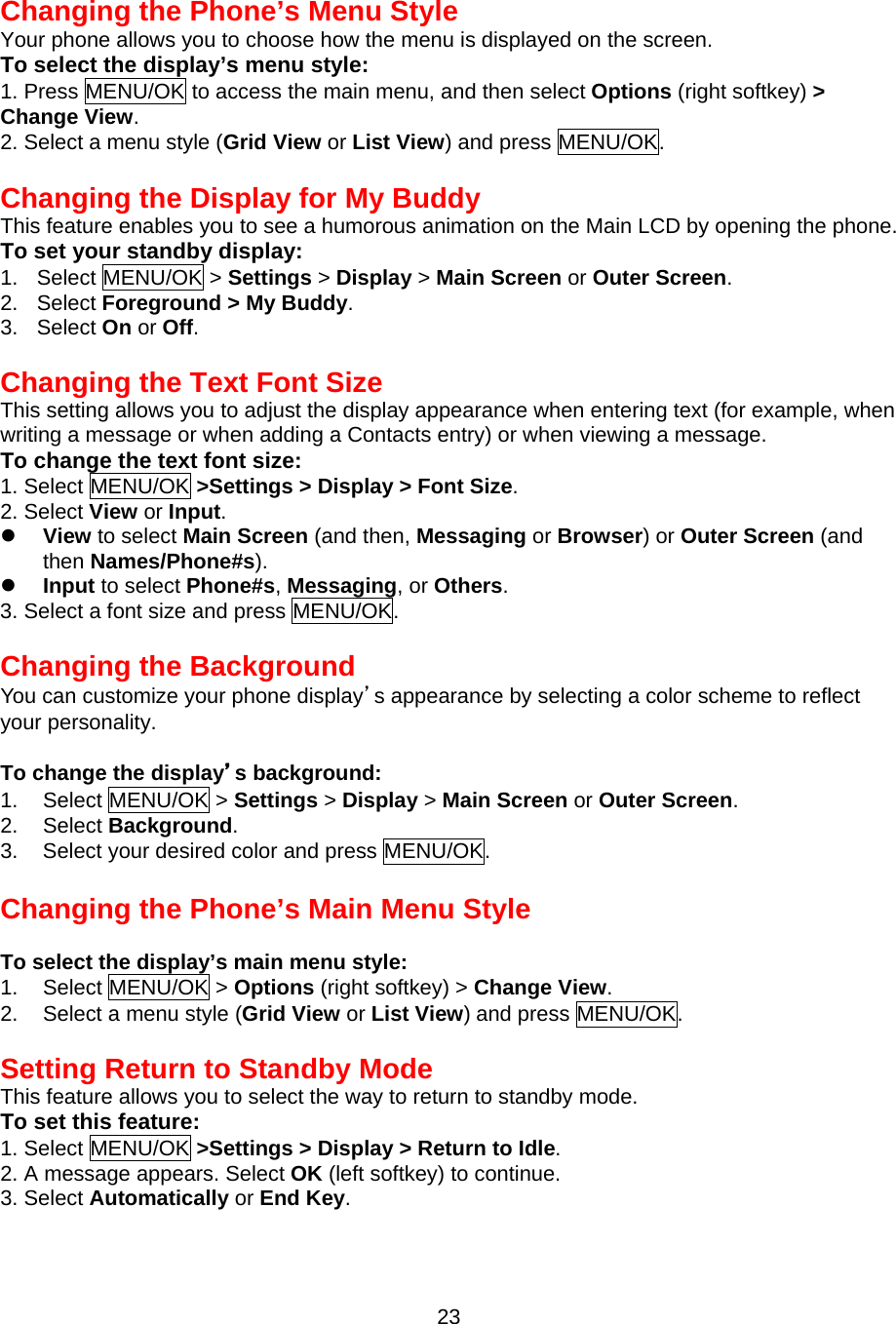 Changing the Phone’s Menu Style Your phone allows you to choose how the menu is displayed on the screen. To select the display’s menu style: 1. Press MENU/OK to access the main menu, and then select Options (right softkey) &gt; Change View. 2. Select a menu style (Grid View or List View) and press MENU/OK.  Changing the Display for My Buddy This feature enables you to see a humorous animation on the Main LCD by opening the phone. To set your standby display: 1. Select MENU/OK &gt; Settings &gt; Display &gt; Main Screen or Outer Screen. 2. Select Foreground &gt; My Buddy. 3. Select On or Off.  Changing the Text Font Size This setting allows you to adjust the display appearance when entering text (for example, when writing a message or when adding a Contacts entry) or when viewing a message. To change the text font size: 1. Select MENU/OK &gt;Settings &gt; Display &gt; Font Size. 2. Select View or Input.   View to select Main Screen (and then, Messaging or Browser) or Outer Screen (and then Names/Phone#s).   Input to select Phone#s, Messaging, or Others. 3. Select a font size and press MENU/OK.  Changing the Background You can customize your phone display’s appearance by selecting a color scheme to reflect your personality.  To change the display’s background: 1. Select MENU/OK &gt; Settings &gt; Display &gt; Main Screen or Outer Screen. 2. Select Background. 3.  Select your desired color and press MENU/OK.  Changing the Phone’s Main Menu Style  To select the display’s main menu style: 1. Select MENU/OK &gt; Options (right softkey) &gt; Change View. 2.  Select a menu style (Grid View or List View) and press MENU/OK.  Setting Return to Standby Mode This feature allows you to select the way to return to standby mode. To set this feature: 1. Select MENU/OK &gt;Settings &gt; Display &gt; Return to Idle. 2. A message appears. Select OK (left softkey) to continue. 3. Select Automatically or End Key.  23