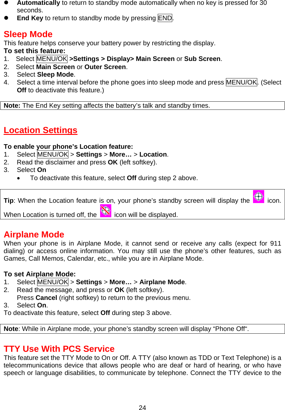   Automatically to return to standby mode automatically when no key is pressed for 30 seconds.   End Key to return to standby mode by pressing END.  Sleep Mode This feature helps conserve your battery power by restricting the display. To set this feature: 1. Select MENU/OK &gt;Settings &gt; Display&gt; Main Screen or Sub Screen. 2. Select Main Screen or Outer Screen. 3. Select Sleep Mode. 4.  Select a time interval before the phone goes into sleep mode and press MENU/OK. (Select Off to deactivate this feature.)  Note: The End Key setting affects the battery’s talk and standby times.   Location Settings  To enable your phone’s Location feature: 1. Select MENU/OK &gt; Settings &gt; More… &gt; Location. 2.  Read the disclaimer and press OK (left softkey). 3. Select On •  To deactivate this feature, select Off during step 2 above.  Tip: When the Location feature is on, your phone’s standby screen will display the   icon. When Location is turned off, the    icon will be displayed.  Airplane Mode When your phone is in Airplane Mode, it cannot send or receive any calls (expect for 911 dialing) or access online information. You may still use the phone’s other features, such as Games, Call Memos, Calendar, etc., while you are in Airplane Mode.  To set Airplane Mode: 1. Select MENU/OK &gt; Settings &gt; More… &gt; Airplane Mode. 2.  Read the message, and press or OK (left softkey). Press Cancel (right softkey) to return to the previous menu. 3. Select On. To deactivate this feature, select Off during step 3 above.  Note: While in Airplane mode, your phone’s standby screen will display “Phone Off“.  TTY Use With PCS Service This feature set the TTY Mode to On or Off. A TTY (also known as TDD or Text Telephone) is a telecommunications device that allows people who are deaf or hard of hearing, or who have speech or language disabilities, to communicate by telephone. Connect the TTY device to the  24