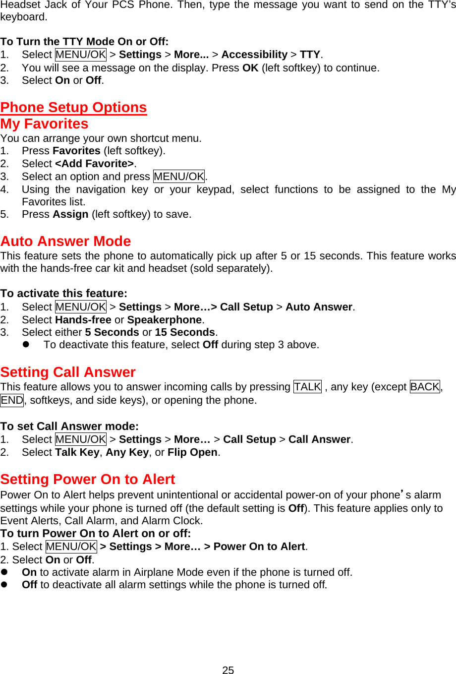 Headset Jack of Your PCS Phone. Then, type the message you want to send on the TTY’s keyboard.  To Turn the TTY Mode On or Off: 1. Select MENU/OK &gt; Settings &gt; More... &gt; Accessibility &gt; TTY. 2.  You will see a message on the display. Press OK (left softkey) to continue. 3. Select On or Off.  Phone Setup Options My Favorites You can arrange your own shortcut menu. 1. Press Favorites (left softkey). 2. Select &lt;Add Favorite&gt;. 3.  Select an option and press MENU/OK. 4.  Using the navigation key or your keypad, select functions to be assigned to the My Favorites list. 5. Press Assign (left softkey) to save.  Auto Answer Mode This feature sets the phone to automatically pick up after 5 or 15 seconds. This feature works with the hands-free car kit and headset (sold separately).  To activate this feature: 1. Select MENU/OK &gt; Settings &gt; More…&gt; Call Setup &gt; Auto Answer. 2. Select Hands-free or Speakerphone. 3. Select either 5 Seconds or 15 Seconds.   To deactivate this feature, select Off during step 3 above.  Setting Call Answer This feature allows you to answer incoming calls by pressing TALK , any key (except BACK, END, softkeys, and side keys), or opening the phone.  To set Call Answer mode: 1. Select MENU/OK &gt; Settings &gt; More… &gt; Call Setup &gt; Call Answer. 2. Select Talk Key, Any Key, or Flip Open.  Setting Power On to Alert Power On to Alert helps prevent unintentional or accidental power-on of your phone’s alarm settings while your phone is turned off (the default setting is Off). This feature applies only to Event Alerts, Call Alarm, and Alarm Clock. To turn Power On to Alert on or off: 1. Select MENU/OK &gt; Settings &gt; More… &gt; Power On to Alert. 2. Select On or Off.   On to activate alarm in Airplane Mode even if the phone is turned off.   Off to deactivate all alarm settings while the phone is turned off.    25