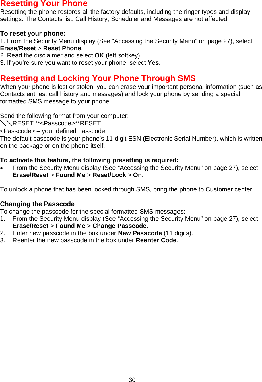  Resetting Your Phone Resetting the phone restores all the factory defaults, including the ringer types and display settings. The Contacts list, Call History, Scheduler and Messages are not affected.  To reset your phone: 1. From the Security Menu display (See “Accessing the Security Menu” on page 27), select Erase/Reset &gt; Reset Phone. 2. Read the disclaimer and select OK (left softkey). 3. If you’re sure you want to reset your phone, select Yes.   Resetting and Locking Your Phone Through SMS When your phone is lost or stolen, you can erase your important personal information (such as Contacts entries, call history and messages) and lock your phone by sending a special formatted SMS message to your phone.  Send the following format from your computer: ＼＼RESET **&lt;Passcode&gt;**RESET &lt;Passcode&gt; – your defined passcode. The default passcode is your phone’s 11-digit ESN (Electronic Serial Number), which is written on the package or on the phone itself.  To activate this feature, the following presetting is required: •  From the Security Menu display (See “Accessing the Security Menu” on page 27), select Erase/Reset &gt; Found Me &gt; Reset/Lock &gt; On.  To unlock a phone that has been locked through SMS, bring the phone to Customer center.  Changing the Passcode To change the passcode for the special formatted SMS messages: 1.  From the Security Menu display (See “Accessing the Security Menu” on page 27), select Erase/Reset &gt; Found Me &gt; Change Passcode. 2.  Enter new passcode in the box under New Passcode (11 digits). 3.  Reenter the new passcode in the box under Reenter Code.  30