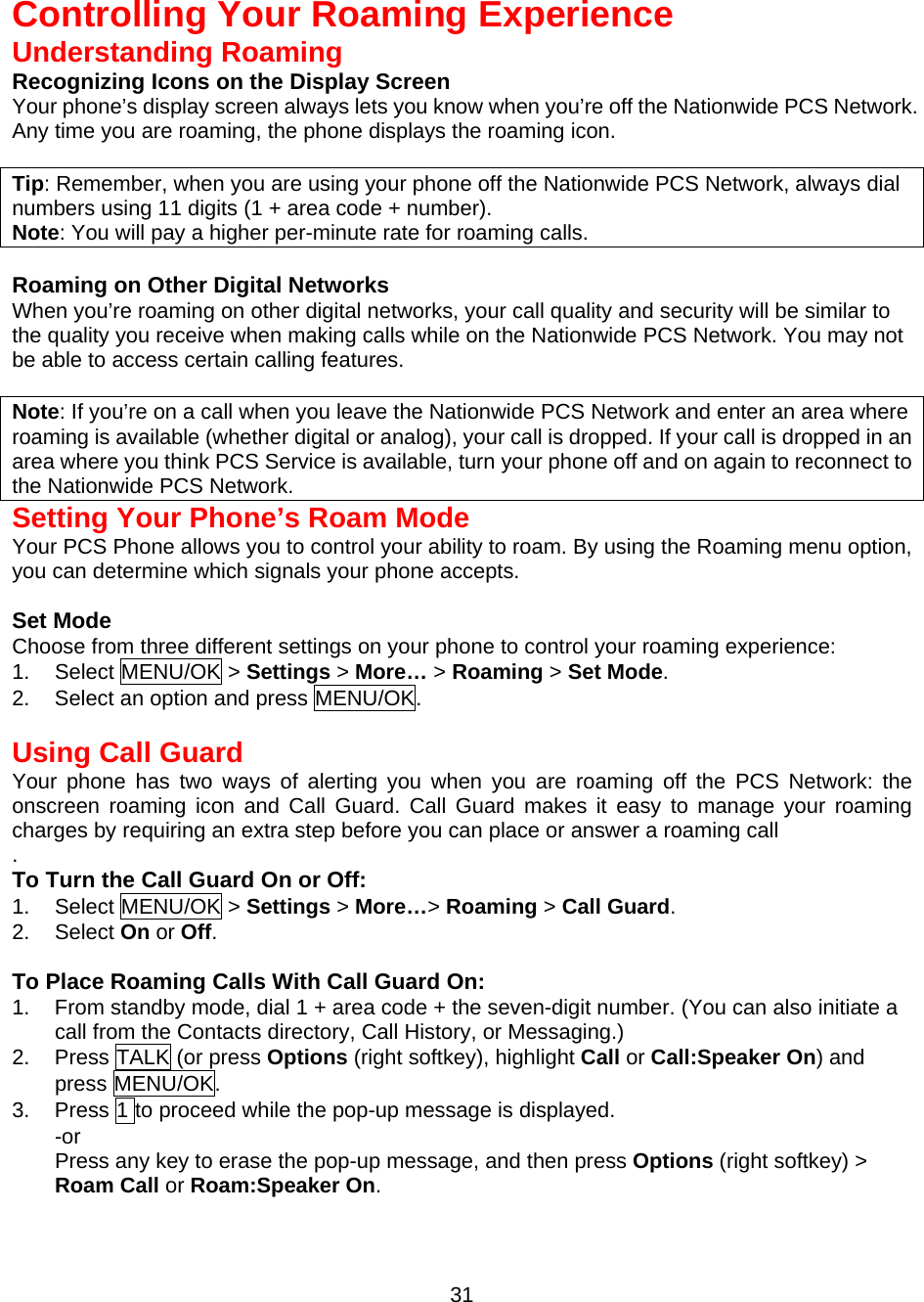   Controlling Your Roaming Experience Understanding Roaming Recognizing Icons on the Display Screen Your phone’s display screen always lets you know when you’re off the Nationwide PCS Network.   Any time you are roaming, the phone displays the roaming icon.  Tip: Remember, when you are using your phone off the Nationwide PCS Network, always dial numbers using 11 digits (1 + area code + number). Note: You will pay a higher per-minute rate for roaming calls.  Roaming on Other Digital Networks When you’re roaming on other digital networks, your call quality and security will be similar to the quality you receive when making calls while on the Nationwide PCS Network. You may not be able to access certain calling features.  Note: If you’re on a call when you leave the Nationwide PCS Network and enter an area where roaming is available (whether digital or analog), your call is dropped. If your call is dropped in an area where you think PCS Service is available, turn your phone off and on again to reconnect to the Nationwide PCS Network. Setting Your Phone’s Roam Mode Your PCS Phone allows you to control your ability to roam. By using the Roaming menu option, you can determine which signals your phone accepts.  Set Mode Choose from three different settings on your phone to control your roaming experience: 1. Select MENU/OK &gt; Settings &gt; More… &gt; Roaming &gt; Set Mode. 2.  Select an option and press MENU/OK.   Using Call Guard Your phone has two ways of alerting you when you are roaming off the PCS Network: the onscreen roaming icon and Call Guard. Call Guard makes it easy to manage your roaming charges by requiring an extra step before you can place or answer a roaming call . To Turn the Call Guard On or Off: 1. Select MENU/OK &gt; Settings &gt; More…&gt; Roaming &gt; Call Guard. 2. Select On or Off.  To Place Roaming Calls With Call Guard On: 1.  From standby mode, dial 1 + area code + the seven-digit number. (You can also initiate a call from the Contacts directory, Call History, or Messaging.) 2. Press TALK (or press Options (right softkey), highlight Call or Call:Speaker On) and press MENU/OK. 3.  Press 1 to proceed while the pop-up message is displayed.   -or Press any key to erase the pop-up message, and then press Options (right softkey) &gt; Roam Call or Roam:Speaker On.  31