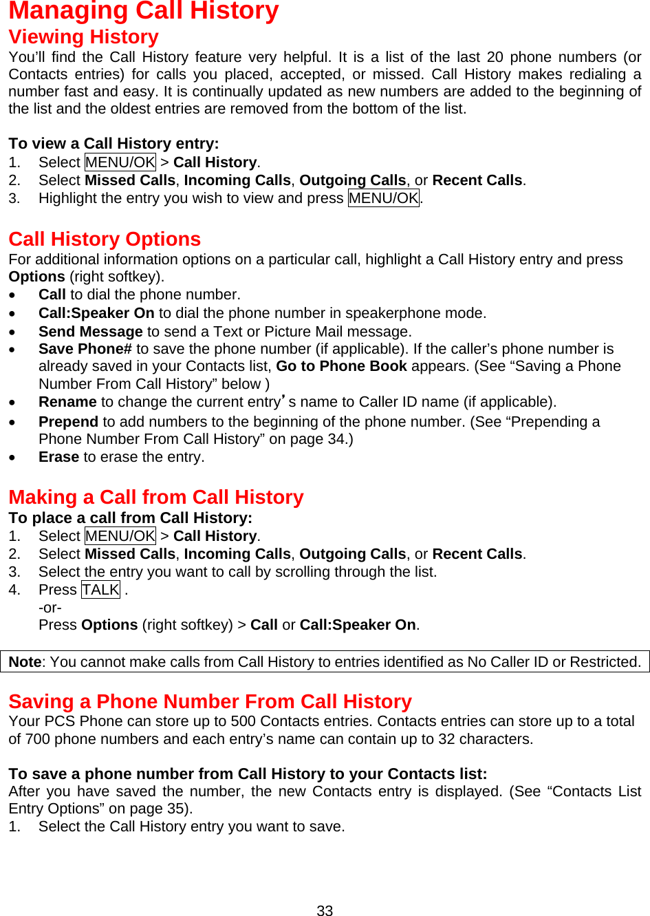   Managing Call History Viewing History You’ll find the Call History feature very helpful. It is a list of the last 20 phone numbers (or Contacts entries) for calls you placed, accepted, or missed. Call History makes redialing a number fast and easy. It is continually updated as new numbers are added to the beginning of the list and the oldest entries are removed from the bottom of the list.  To view a Call History entry: 1. Select MENU/OK &gt; Call History. 2. Select Missed Calls, Incoming Calls, Outgoing Calls, or Recent Calls. 3.  Highlight the entry you wish to view and press MENU/OK.  Call History Options For additional information options on a particular call, highlight a Call History entry and press Options (right softkey). •  Call to dial the phone number. •  Call:Speaker On to dial the phone number in speakerphone mode. •  Send Message to send a Text or Picture Mail message. •  Save Phone# to save the phone number (if applicable). If the caller’s phone number is already saved in your Contacts list, Go to Phone Book appears. (See “Saving a Phone Number From Call History” below ) •  Rename to change the current entry’s name to Caller ID name (if applicable). •  Prepend to add numbers to the beginning of the phone number. (See “Prepending a Phone Number From Call History” on page 34.) •  Erase to erase the entry.  Making a Call from Call History To place a call from Call History: 1. Select MENU/OK &gt; Call History. 2. Select Missed Calls, Incoming Calls, Outgoing Calls, or Recent Calls. 3.  Select the entry you want to call by scrolling through the list. 4. Press TALK . -or- Press Options (right softkey) &gt; Call or Call:Speaker On.  Note: You cannot make calls from Call History to entries identified as No Caller ID or Restricted.   Saving a Phone Number From Call History Your PCS Phone can store up to 500 Contacts entries. Contacts entries can store up to a total of 700 phone numbers and each entry’s name can contain up to 32 characters.  To save a phone number from Call History to your Contacts list: After you have saved the number, the new Contacts entry is displayed. (See “Contacts List Entry Options” on page 35). 1.  Select the Call History entry you want to save.  33