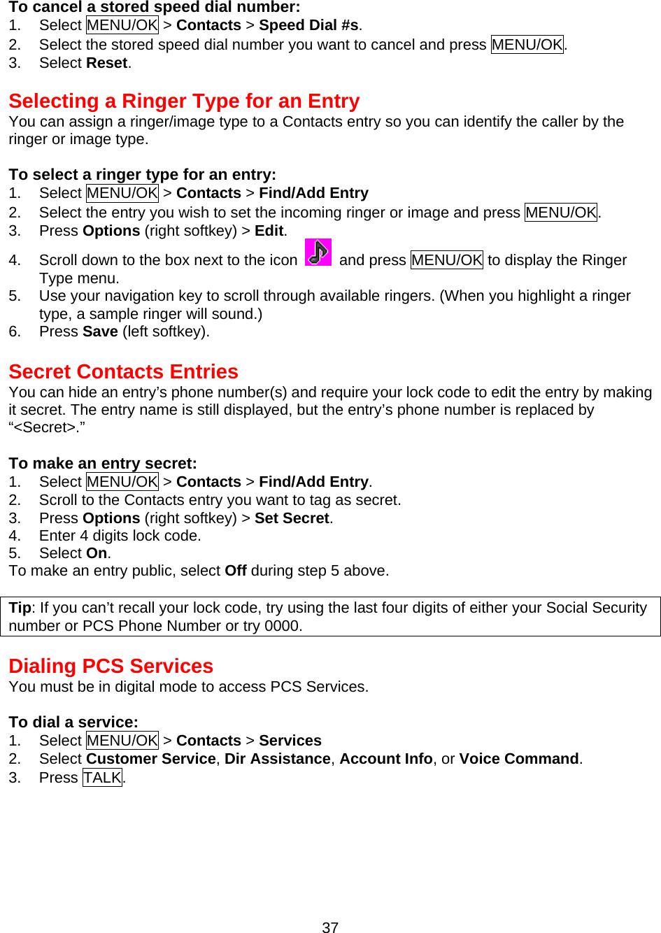  To cancel a stored speed dial number: 1. Select MENU/OK &gt; Contacts &gt; Speed Dial #s. 2.  Select the stored speed dial number you want to cancel and press MENU/OK. 3. Select Reset.   Selecting a Ringer Type for an Entry You can assign a ringer/image type to a Contacts entry so you can identify the caller by the ringer or image type.  To select a ringer type for an entry: 1. Select MENU/OK &gt; Contacts &gt; Find/Add Entry  2.  Select the entry you wish to set the incoming ringer or image and press MENU/OK. 3. Press Options (right softkey) &gt; Edit. 4.  Scroll down to the box next to the icon   and press MENU/OK to display the Ringer Type menu. 5.  Use your navigation key to scroll through available ringers. (When you highlight a ringer type, a sample ringer will sound.) 6. Press Save (left softkey).  Secret Contacts Entries You can hide an entry’s phone number(s) and require your lock code to edit the entry by making it secret. The entry name is still displayed, but the entry’s phone number is replaced by   “&lt;Secret&gt;.”  To make an entry secret: 1. Select MENU/OK &gt; Contacts &gt; Find/Add Entry. 2.  Scroll to the Contacts entry you want to tag as secret. 3. Press Options (right softkey) &gt; Set Secret. 4.  Enter 4 digits lock code. 5. Select On. To make an entry public, select Off during step 5 above.  Tip: If you can’t recall your lock code, try using the last four digits of either your Social Security number or PCS Phone Number or try 0000.  Dialing PCS Services You must be in digital mode to access PCS Services.  To dial a service: 1. Select MENU/OK &gt; Contacts &gt; Services 2. Select Customer Service, Dir Assistance, Account Info, or Voice Command. 3. Press TALK.  37