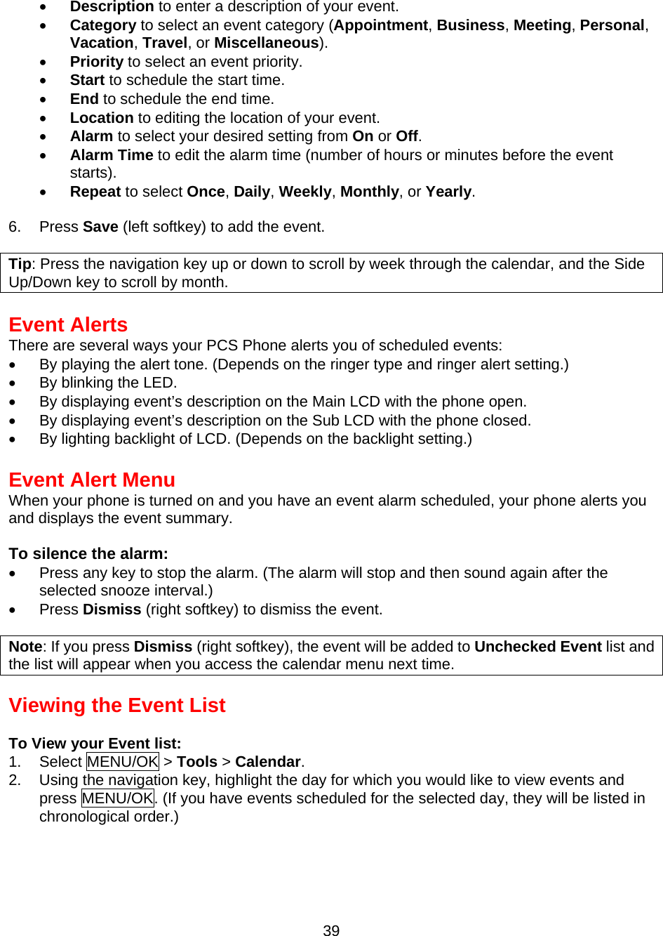  •  Description to enter a description of your event. •  Category to select an event category (Appointment, Business, Meeting, Personal, Vacation, Travel, or Miscellaneous). •  Priority to select an event priority. •  Start to schedule the start time. •  End to schedule the end time. •  Location to editing the location of your event. •  Alarm to select your desired setting from On or Off. •  Alarm Time to edit the alarm time (number of hours or minutes before the event starts). •  Repeat to select Once, Daily, Weekly, Monthly, or Yearly.  6. Press Save (left softkey) to add the event.  Tip: Press the navigation key up or down to scroll by week through the calendar, and the Side Up/Down key to scroll by month.  Event Alerts There are several ways your PCS Phone alerts you of scheduled events: •  By playing the alert tone. (Depends on the ringer type and ringer alert setting.) •  By blinking the LED. •  By displaying event’s description on the Main LCD with the phone open. •  By displaying event’s description on the Sub LCD with the phone closed. •  By lighting backlight of LCD. (Depends on the backlight setting.)  Event Alert Menu When your phone is turned on and you have an event alarm scheduled, your phone alerts you and displays the event summary.  To silence the alarm: •  Press any key to stop the alarm. (The alarm will stop and then sound again after the selected snooze interval.) •  Press Dismiss (right softkey) to dismiss the event.  Note: If you press Dismiss (right softkey), the event will be added to Unchecked Event list and the list will appear when you access the calendar menu next time.  Viewing the Event List  To View your Event list: 1. Select MENU/OK &gt; Tools &gt; Calendar. 2.  Using the navigation key, highlight the day for which you would like to view events and press MENU/OK. (If you have events scheduled for the selected day, they will be listed in chronological order.)  39