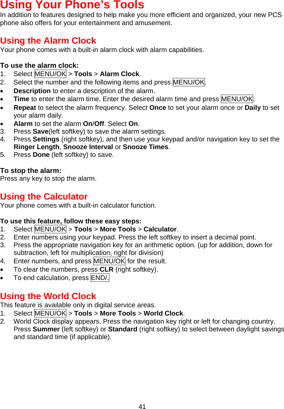  Using Your Phone’s Tools In addition to features designed to help make you more efficient and organized, your new PCS phone also offers for your entertainment and amusement.  Using the Alarm Clock Your phone comes with a built-in alarm clock with alarm capabilities.  To use the alarm clock: 1. Select MENU/OK &gt; Tools &gt; Alarm Clock. 2.  Select the number and the following items and press MENU/OK. •  Description to enter a description of the alarm. •  Time to enter the alarm time. Enter the desired alarm time and press MENU/OK. •  Repeat to select the alarm frequency. Select Once to set your alarm once or Daily to set your alarm daily. •  Alarm to set the alarm On/Off. Select On. 3. Press Save(left softkey) to save the alarm settings. 4. Press Settings (right softkey), and then use your keypad and/or navigation key to set the Ringer Length, Snooze Interval or Snooze Times. 5. Press Done (left softkey) to save.  To stop the alarm: Press any key to stop the alarm.  Using the Calculator Your phone comes with a built-in calculator function.  To use this feature, follow these easy steps: 1. Select MENU/OK &gt; Tools &gt; More Tools &gt; Calculator. 2.  Enter numbers using your keypad. Press the left softkey to insert a decimal point. 3.  Press the appropriate navigation key for an arithmetic option. (up for addition, down for subtraction, left for multiplication, right for division) 4.  Enter numbers, and press MENU/OK for the result. •  To clear the numbers, press CLR (right softkey). •  To end calculation, press END/.  Using the World ClockThis feature is available only in digital service areas. 1. Select MENU/OK &gt; Tools &gt; More Tools &gt; World Clock. 2.  World Clock display appears. Press the navigation key right or left for changing country.   Press Summer (left softkey) or Standard (right softkey) to select between daylight savings and standard time (if applicable).    41