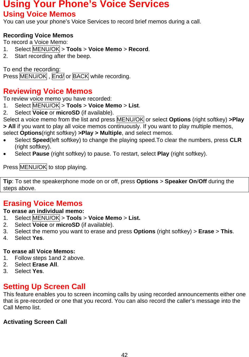 Using Your Phone’s Voice Services Using Voice Memos You can use your phone’s Voice Services to record brief memos during a call.  Recording Voice Memos To record a Voice Memo: 1. Select MENU/OK &gt; Tools &gt; Voice Memo &gt; Record. 2.  Start recording after the beep.  To end the recording: Press MENU/OK , End/ or BACK while recording.  Reviewing Voice Memos To review voice memo you have recorded: 1. Select MENU/OK &gt; Tools &gt; Voice Memo &gt; List. 2. Select Voice or microSD (if available). Select a voice memo from the list and press MENU/OK or select Options (right softkey) &gt;Play &gt; All if you want to play all voice memos continuously. If you want to play multiple memos, select Options(right softkey) &gt;Play &gt; Multiple, and select memos. •  Select Speed(left softkey) to change the playing speed.To clear the numbers, press CLR (right softkey). •  Select Pause (right softkey) to pause. To restart, select Play (right softkey).  Press MENU/OK to stop playing.  Tip: To set the speakerphone mode on or off, press Options &gt; Speaker On/Off during the steps above.   Erasing Voice Memos To erase an individual memo: 1. Select MENU/OK &gt; Tools &gt; Voice Memo &gt; List. 2. Select Voice or microSD (if available). 3.  Select the memo you want to erase and press Options (right softkey) &gt; Erase &gt; This. 4. Select Yes.  To erase all Voice Memos: 1.  Follow steps 1and 2 above. 2. Select Erase All. 3. Select Yes.  Setting Up Screen Call This feature enables you to screen incoming calls by using recorded announcements either one that is pre-recorded or one that you record. You can also record the caller’s message into the Call Memo list.    Activating Screen Call  42