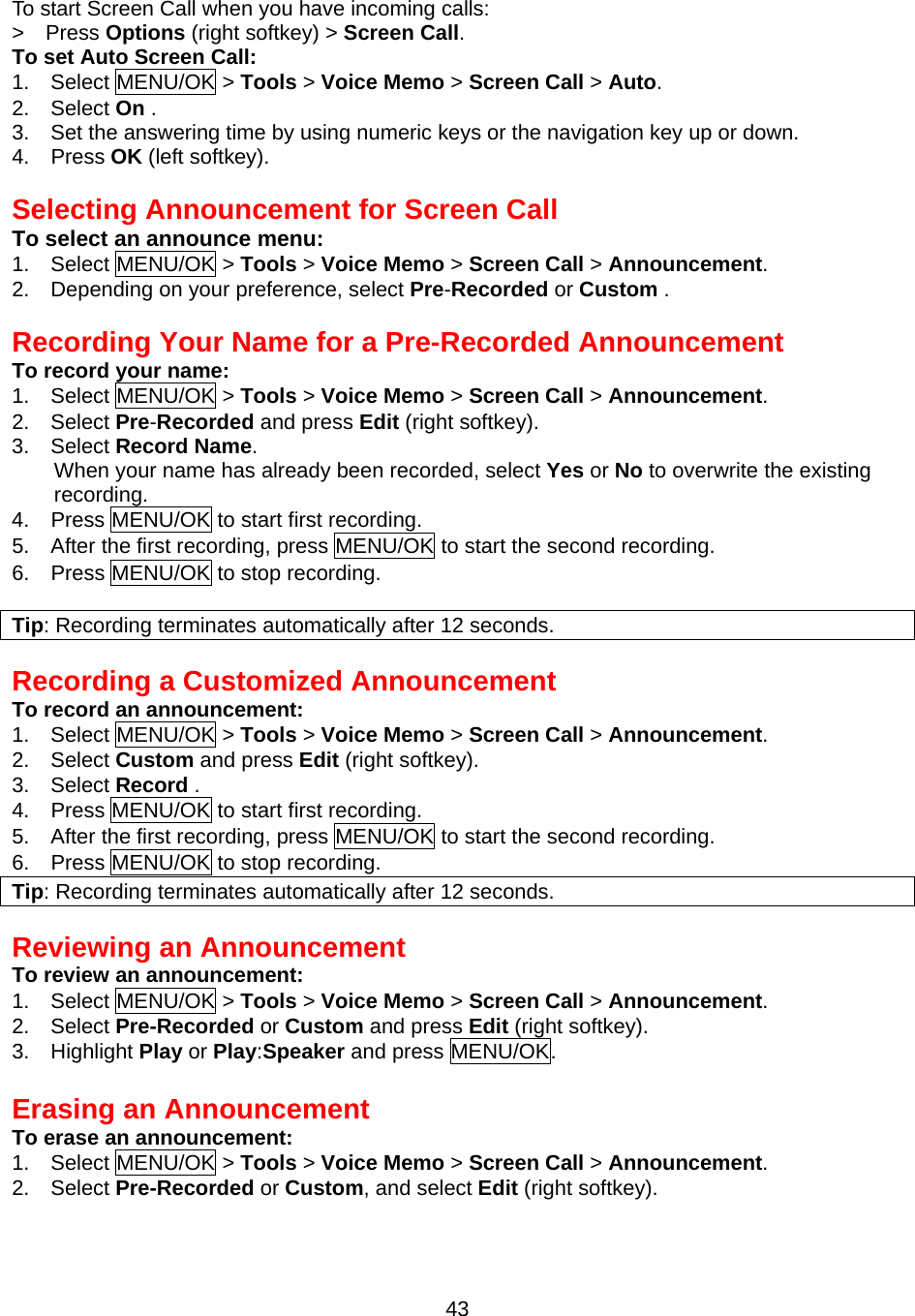 To start Screen Call when you have incoming calls: &gt;  Press Options (right softkey) &gt; Screen Call. To set Auto Screen Call: 1.  Select MENU/OK &gt; Tools &gt; Voice Memo &gt; Screen Call &gt; Auto. 2.  Select On . 3.    Set the answering time by using numeric keys or the navigation key up or down. 4.  Press OK (left softkey).   Selecting Announcement for Screen Call To select an announce menu: 1.  Select MENU/OK &gt; Tools &gt; Voice Memo &gt; Screen Call &gt; Announcement. 2.    Depending on your preference, select Pre-Recorded or Custom .  Recording Your Name for a Pre-Recorded Announcement To record your name: 1.  Select MENU/OK &gt; Tools &gt; Voice Memo &gt; Screen Call &gt; Announcement. 2.  Select Pre-Recorded and press Edit (right softkey). 3.  Select Record Name. When your name has already been recorded, select Yes or No to overwrite the existing recording. 4.  Press MENU/OK to start first recording. 5.    After the first recording, press MENU/OK to start the second recording. 6.  Press MENU/OK to stop recording.  Tip: Recording terminates automatically after 12 seconds.  Recording a Customized Announcement To record an announcement: 1.  Select MENU/OK &gt; Tools &gt; Voice Memo &gt; Screen Call &gt; Announcement. 2.  Select Custom and press Edit (right softkey). 3.  Select Record . 4.  Press MENU/OK to start first recording. 5.    After the first recording, press MENU/OK to start the second recording. 6.  Press MENU/OK to stop recording. Tip: Recording terminates automatically after 12 seconds.   Reviewing an Announcement To review an announcement: 1.  Select MENU/OK &gt; Tools &gt; Voice Memo &gt; Screen Call &gt; Announcement. 2.  Select Pre-Recorded or Custom and press Edit (right softkey). 3.  Highlight Play or Play:Speaker and press MENU/OK.  Erasing an Announcement To erase an announcement: 1.  Select MENU/OK &gt; Tools &gt; Voice Memo &gt; Screen Call &gt; Announcement. 2.  Select Pre-Recorded or Custom, and select Edit (right softkey).  43