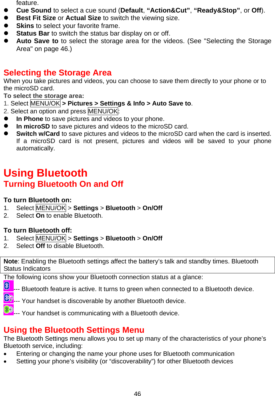 feature.   Cue Sound to select a cue sound (Default, “Action&amp;Cut”, “Ready&amp;Stop”, or Off).   Best Fit Size or Actual Size to switch the viewing size.   Skins to select your favorite frame.   Status Bar to switch the status bar display on or off.   Auto Save to to select the storage area for the videos. (See &quot;Selecting the Storage Area&quot; on page 46.)   Selecting the Storage Area When you take pictures and videos, you can choose to save them directly to your phone or to the microSD card. To select the storage area: 1. Select MENU/OK &gt; Pictures &gt; Settings &amp; Info &gt; Auto Save to. 2. Select an option and press MENU/OK:   In Phone to save pictures and videos to your phone.   In microSD to save pictures and videos to the microSD card.   Switch w/Card to save pictures and videos to the microSD card when the card is inserted. If a microSD card is not present, pictures and videos will be saved to your phone automatically.   Using Bluetooth Turning Bluetooth On and Off  To turn Bluetooth on: 1. Select MENU/OK &gt; Settings &gt; Bluetooth &gt; On/Off  2. Select On to enable Bluetooth.  To turn Bluetooth off: 1. Select MENU/OK &gt; Settings &gt; Bluetooth &gt; On/Off  2. Select Off to disable Bluetooth.  Note: Enabling the Bluetooth settings affect the battery’s talk and standby times. Bluetooth Status Indicators The following icons show your Bluetooth connection status at a glance: --- Bluetooth feature is active. It turns to green when connected to a Bluetooth device. --- Your handset is discoverable by another Bluetooth device. --- Your handset is communicating with a Bluetooth device.  Using the Bluetooth Settings Menu The Bluetooth Settings menu allows you to set up many of the characteristics of your phone’s Bluetooth service, including: •  Entering or changing the name your phone uses for Bluetooth communication •  Setting your phone’s visibility (or “discoverability”) for other Bluetooth devices  46