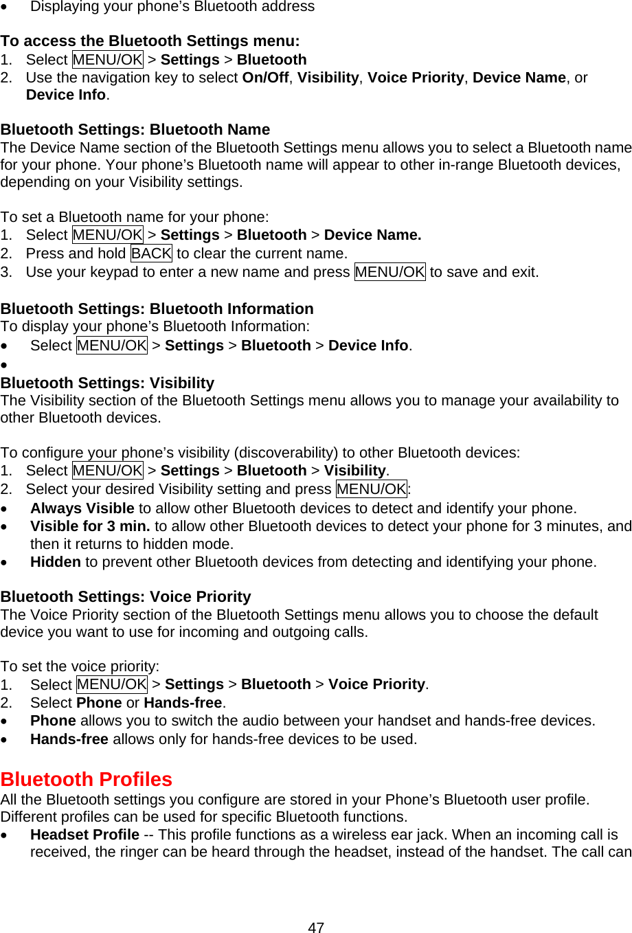 •  Displaying your phone’s Bluetooth address  To access the Bluetooth Settings menu: 1. Select MENU/OK &gt; Settings &gt; Bluetooth 2.  Use the navigation key to select On/Off, Visibility, Voice Priority, Device Name, or Device Info.   Bluetooth Settings: Bluetooth Name The Device Name section of the Bluetooth Settings menu allows you to select a Bluetooth name for your phone. Your phone’s Bluetooth name will appear to other in-range Bluetooth devices, depending on your Visibility settings.  To set a Bluetooth name for your phone: 1. Select MENU/OK &gt; Settings &gt; Bluetooth &gt; Device Name. 2.  Press and hold BACK to clear the current name. 3.  Use your keypad to enter a new name and press MENU/OK to save and exit.  Bluetooth Settings: Bluetooth Information To display your phone’s Bluetooth Information: •  Select MENU/OK &gt; Settings &gt; Bluetooth &gt; Device Info. •   Bluetooth Settings: Visibility The Visibility section of the Bluetooth Settings menu allows you to manage your availability to other Bluetooth devices.  To configure your phone’s visibility (discoverability) to other Bluetooth devices: 1. Select MENU/OK &gt; Settings &gt; Bluetooth &gt; Visibility. 2.  Select your desired Visibility setting and press MENU/OK: •  Always Visible to allow other Bluetooth devices to detect and identify your phone. •  Visible for 3 min. to allow other Bluetooth devices to detect your phone for 3 minutes, and then it returns to hidden mode. •  Hidden to prevent other Bluetooth devices from detecting and identifying your phone.   Bluetooth Settings: Voice Priority The Voice Priority section of the Bluetooth Settings menu allows you to choose the default device you want to use for incoming and outgoing calls.  To set the voice priority: 1. Select MENU/OK &gt; Settings &gt; Bluetooth &gt; Voice Priority. 2. Select Phone or Hands-free. •  Phone allows you to switch the audio between your handset and hands-free devices. •  Hands-free allows only for hands-free devices to be used.  Bluetooth Profiles All the Bluetooth settings you configure are stored in your Phone’s Bluetooth user profile. Different profiles can be used for specific Bluetooth functions. •  Headset Profile -- This profile functions as a wireless ear jack. When an incoming call is received, the ringer can be heard through the headset, instead of the handset. The call can  47