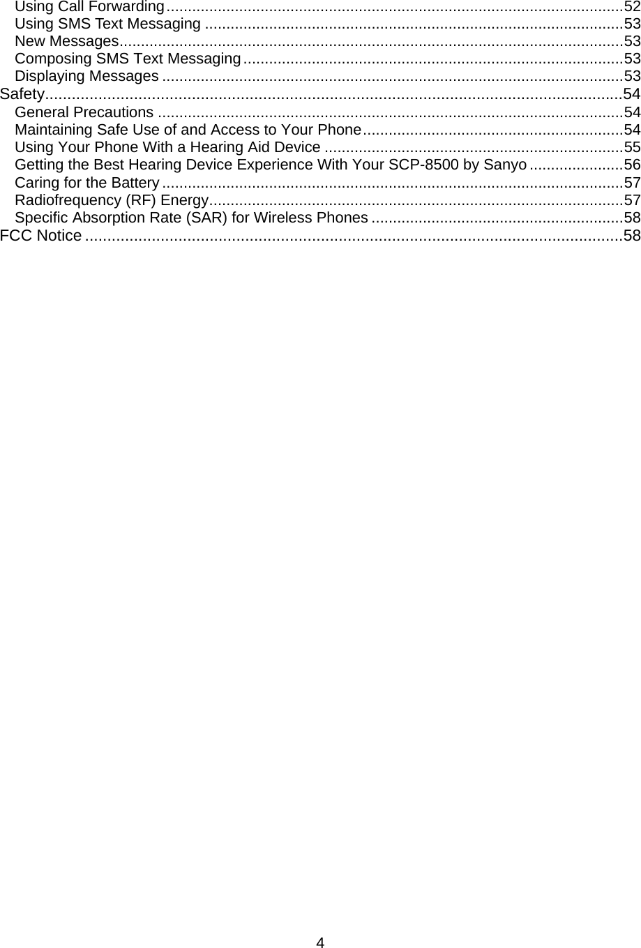 Using Call Forwarding...........................................................................................................52 Using SMS Text Messaging ..................................................................................................53 New Messages......................................................................................................................53 Composing SMS Text Messaging.........................................................................................53 Displaying Messages ............................................................................................................53 Safety..................................................................................................................................54 General Precautions .............................................................................................................54 Maintaining Safe Use of and Access to Your Phone.............................................................54 Using Your Phone With a Hearing Aid Device ......................................................................55 Getting the Best Hearing Device Experience With Your SCP-8500 by Sanyo ......................56 Caring for the Battery ............................................................................................................57 Radiofrequency (RF) Energy.................................................................................................57 Specific Absorption Rate (SAR) for Wireless Phones ...........................................................58 FCC Notice .........................................................................................................................58                                    4