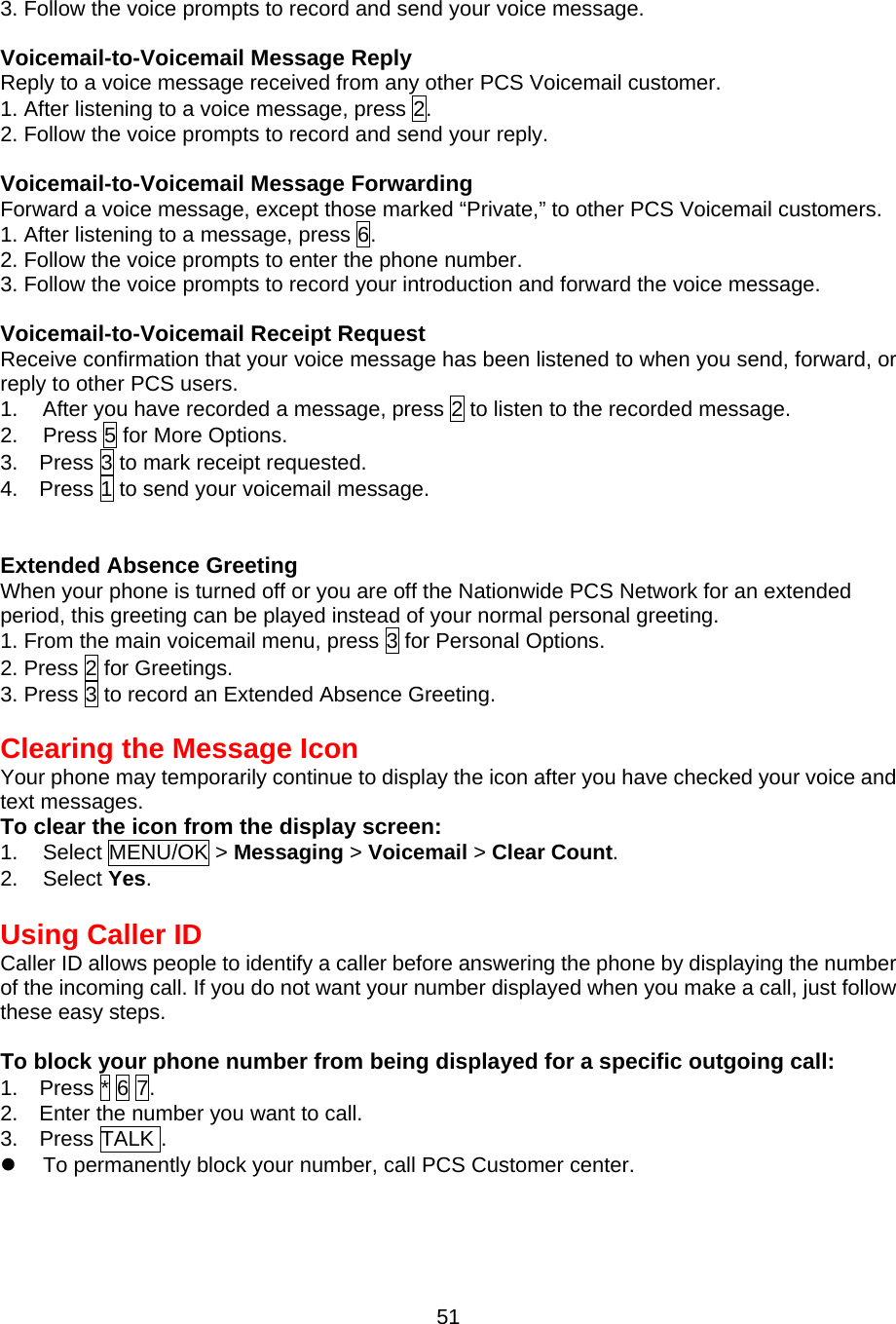 3. Follow the voice prompts to record and send your voice message.  Voicemail-to-Voicemail Message Reply Reply to a voice message received from any other PCS Voicemail customer. 1. After listening to a voice message, press 2. 2. Follow the voice prompts to record and send your reply.  Voicemail-to-Voicemail Message Forwarding Forward a voice message, except those marked “Private,” to other PCS Voicemail customers. 1. After listening to a message, press 6. 2. Follow the voice prompts to enter the phone number. 3. Follow the voice prompts to record your introduction and forward the voice message.  Voicemail-to-Voicemail Receipt Request Receive confirmation that your voice message has been listened to when you send, forward, or reply to other PCS users. 1.  After you have recorded a message, press 2 to listen to the recorded message. 2.  Press 5 for More Options. 3.    Press 3 to mark receipt requested. 4.    Press 1 to send your voicemail message.   Extended Absence Greeting When your phone is turned off or you are off the Nationwide PCS Network for an extended period, this greeting can be played instead of your normal personal greeting. 1. From the main voicemail menu, press 3 for Personal Options. 2. Press 2 for Greetings. 3. Press 3 to record an Extended Absence Greeting.   Clearing the Message Icon Your phone may temporarily continue to display the icon after you have checked your voice and text messages. To clear the icon from the display screen: 1. Select MENU/OK &gt; Messaging &gt; Voicemail &gt; Clear Count. 2. Select Yes.  Using Caller ID Caller ID allows people to identify a caller before answering the phone by displaying the number of the incoming call. If you do not want your number displayed when you make a call, just follow these easy steps.  To block your phone number from being displayed for a specific outgoing call: 1.  Press * 6 7. 2.    Enter the number you want to call. 3.  Press TALK .   To permanently block your number, call PCS Customer center.   51