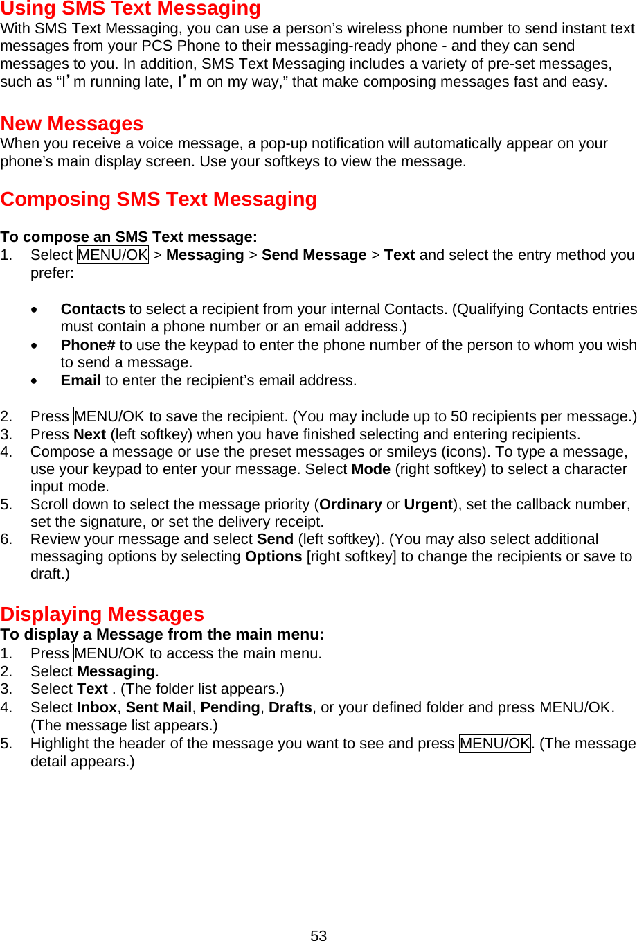 Using SMS Text Messaging With SMS Text Messaging, you can use a person’s wireless phone number to send instant text messages from your PCS Phone to their messaging-ready phone - and they can send messages to you. In addition, SMS Text Messaging includes a variety of pre-set messages, such as “I’m running late, I’m on my way,” that make composing messages fast and easy.  New Messages When you receive a voice message, a pop-up notification will automatically appear on your phone’s main display screen. Use your softkeys to view the message.  Composing SMS Text Messaging  To compose an SMS Text message: 1. Select MENU/OK &gt; Messaging &gt; Send Message &gt; Text and select the entry method you prefer:  •  Contacts to select a recipient from your internal Contacts. (Qualifying Contacts entries must contain a phone number or an email address.) •  Phone# to use the keypad to enter the phone number of the person to whom you wish to send a message. •  Email to enter the recipient’s email address.  2. Press MENU/OK to save the recipient. (You may include up to 50 recipients per message.) 3. Press Next (left softkey) when you have finished selecting and entering recipients. 4.  Compose a message or use the preset messages or smileys (icons). To type a message, use your keypad to enter your message. Select Mode (right softkey) to select a character input mode. 5.  Scroll down to select the message priority (Ordinary or Urgent), set the callback number, set the signature, or set the delivery receipt. 6.  Review your message and select Send (left softkey). (You may also select additional messaging options by selecting Options [right softkey] to change the recipients or save to draft.)  Displaying Messages To display a Message from the main menu: 1. Press MENU/OK to access the main menu. 2. Select Messaging. 3. Select Text . (The folder list appears.) 4. Select Inbox, Sent Mail, Pending, Drafts, or your defined folder and press MENU/OK. (The message list appears.) 5.  Highlight the header of the message you want to see and press MENU/OK. (The message detail appears.)   53
