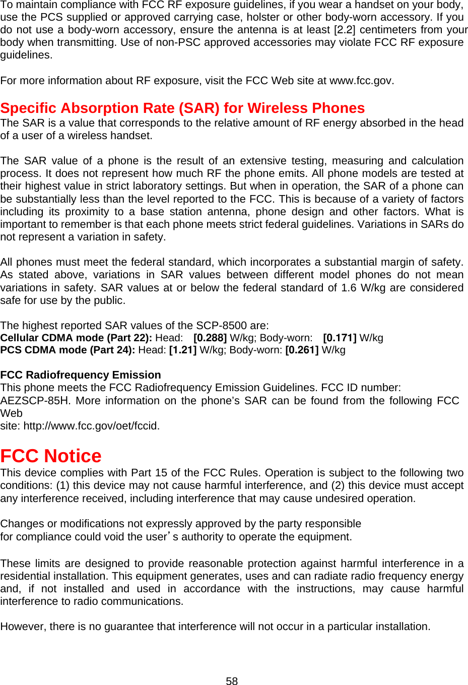 To maintain compliance with FCC RF exposure guidelines, if you wear a handset on your body, use the PCS supplied or approved carrying case, holster or other body-worn accessory. If you do not use a body-worn accessory, ensure the antenna is at least [2.2] centimeters from your body when transmitting. Use of non-PSC approved accessories may violate FCC RF exposure guidelines.  For more information about RF exposure, visit the FCC Web site at www.fcc.gov.  Specific Absorption Rate (SAR) for Wireless Phones The SAR is a value that corresponds to the relative amount of RF energy absorbed in the head of a user of a wireless handset.    The SAR value of a phone is the result of an extensive testing, measuring and calculation process. It does not represent how much RF the phone emits. All phone models are tested at their highest value in strict laboratory settings. But when in operation, the SAR of a phone can be substantially less than the level reported to the FCC. This is because of a variety of factors including its proximity to a base station antenna, phone design and other factors. What is important to remember is that each phone meets strict federal guidelines. Variations in SARs do not represent a variation in safety.  All phones must meet the federal standard, which incorporates a substantial margin of safety. As stated above, variations in SAR values between different model phones do not mean variations in safety. SAR values at or below the federal standard of 1.6 W/kg are considered safe for use by the public.  The highest reported SAR values of the SCP-8500 are: Cellular CDMA mode (Part 22): Head:  [0.288] W/kg; Body-worn:  [0.171] W/kg PCS CDMA mode (Part 24): Head: [1.21] W/kg; Body-worn: [0.261] W/kg  FCC Radiofrequency Emission This phone meets the FCC Radiofrequency Emission Guidelines. FCC ID number: AEZSCP-85H. More information on the phone’s SAR can be found from the following FCC Web site: http://www.fcc.gov/oet/fccid.  FCC Notice This device complies with Part 15 of the FCC Rules. Operation is subject to the following two conditions: (1) this device may not cause harmful interference, and (2) this device must accept any interference received, including interference that may cause undesired operation.  Changes or modifications not expressly approved by the party responsible for compliance could void the user’s authority to operate the equipment.  These limits are designed to provide reasonable protection against harmful interference in a residential installation. This equipment generates, uses and can radiate radio frequency energy and, if not installed and used in accordance with the instructions, may cause harmful interference to radio communications.  However, there is no guarantee that interference will not occur in a particular installation.  58