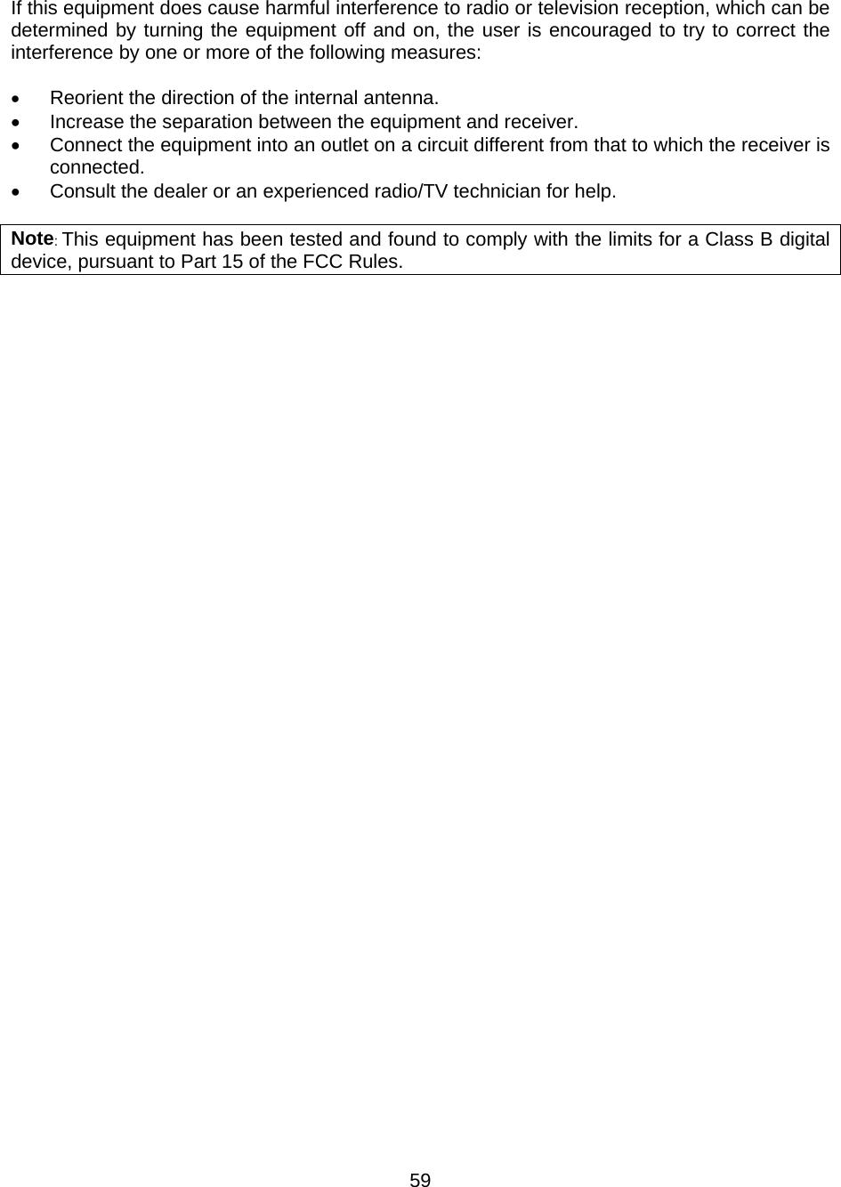  If this equipment does cause harmful interference to radio or television reception, which can be determined by turning the equipment off and on, the user is encouraged to try to correct the interference by one or more of the following measures:  •  Reorient the direction of the internal antenna. •  Increase the separation between the equipment and receiver. •  Connect the equipment into an outlet on a circuit different from that to which the receiver is connected. •  Consult the dealer or an experienced radio/TV technician for help.  Note: This equipment has been tested and found to comply with the limits for a Class B digital device, pursuant to Part 15 of the FCC Rules.    59