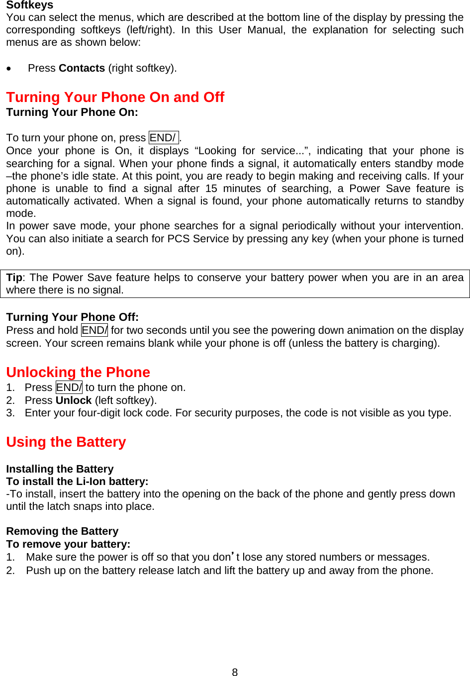 Softkeys You can select the menus, which are described at the bottom line of the display by pressing the corresponding softkeys (left/right). In this User Manual, the explanation for selecting such menus are as shown below:  •  Press Contacts (right softkey).  Turning Your Phone On and Off Turning Your Phone On:  To turn your phone on, press END/ . Once your phone is On, it displays “Looking for service...”, indicating that your phone is searching for a signal. When your phone finds a signal, it automatically enters standby mode –the phone’s idle state. At this point, you are ready to begin making and receiving calls. If your phone is unable to find a signal after 15 minutes of searching, a Power Save feature is automatically activated. When a signal is found, your phone automatically returns to standby mode. In power save mode, your phone searches for a signal periodically without your intervention.  You can also initiate a search for PCS Service by pressing any key (when your phone is turned on).  Tip: The Power Save feature helps to conserve your battery power when you are in an area where there is no signal.  Turning Your Phone Off: Press and hold END/ for two seconds until you see the powering down animation on the display screen. Your screen remains blank while your phone is off (unless the battery is charging).  Unlocking the Phone 1.  Press END/ to turn the phone on. 2. Press Unlock (left softkey). 3.  Enter your four-digit lock code. For security purposes, the code is not visible as you type.  Using the Battery  Installing the Battery To install the Li-Ion battery: -To install, insert the battery into the opening on the back of the phone and gently press down until the latch snaps into place.  Removing the Battery To remove your battery: 1.    Make sure the power is off so that you don’t lose any stored numbers or messages. 2.    Push up on the battery release latch and lift the battery up and away from the phone.      8